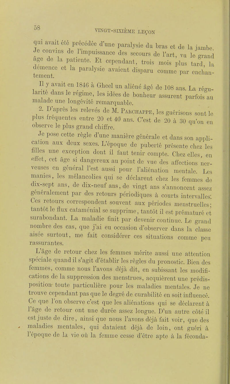 qui avait été précédée d'une paralysie du bras et de la jambe Je convins de 1 impuissance des secours de l'art, vu le grand âge de la patiente. Et cependant, trois mois plus Jd, lu démence et la paralysie avaient disparu comme par enchan- Il y avait en 1846 à Gheel un aliéné âgé de 108 ans. La régu- lante dans le régime, les idées de bonheur assurent parfois au malade une longévité remarquable. 2. D'après les relevés de M. Pakchappe, les guérisons sont le plus fréquentes entre 20 et 40 ans. C'est de 20 à 30 qu'on en observe le plus grand chiffre. Je pose cette règle d'une manière générale et dans son appli- cation aux deux sexes. L'époque de puberté présente chez les filles une exception dont il faut tenir compte. Chez elles en effet, cet âge si dangereux au point de vue des affections ner- veuses en général l'est aussi pour l'aliénation mentale. Les manies, les mélancolies qui se déclarent chez les femmes de dix-sept ans, de dix-neuf ans, de vingt ans s'annoncent assez généralement par des retours périodiques à courts intervalles- Ces retours correspondent souvent aux périodes menstruelles; tantôt le flux cataménial se supprime, tantôt il est prématuré et surabondant. La maladie finit par devenir continue. Le grand nombre des cas, que j'ai eu occasion d'observer dans la classe aisée surtout, me fait considérer ces situations comme peu rassurantes. L'âge de retour chez les femmes mérite aussi une attention spéciale quand il s'agit d'établir les règles du pronostic. Bien des femmes, comme nous l'avons déjà dit, en subissant les modifi- cations de la suppression des menstrues, acquièrent une prédis- position toute particulière pour les maladies mentales. Je ne trouve cependant pas que le degré de curabilité en soit influencé. Ce que l'on observe c'est que les aliénations qui se déclarent à l'âge de retour ont une durée assez longue. D'un autre côté il est juste de dire, ainsi que nous l'avons déjà fait voir, que des maladies mentales, qui dataient déjà de loin, ont guéri à l'époque de la vie où la femme cesse d'être apte à la féconda-