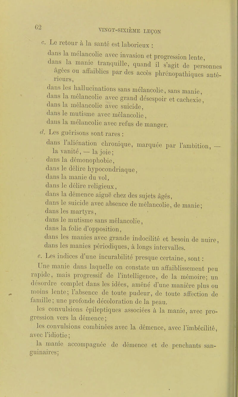 c Le retour à la santé est laborieux : dans la mélancolie avec invasion et progression lente dans( la manie tranquille, quand il s'agit do personnes agees ou affaiblies par des accès phrénopathiques anté- rieurs, dans les hallucinations sans mélancolie, sans manie dans la mélancolie avec grand désespoir et cachexie, dans la mélancolie avec suicide, dans le mutisme avec mélancolie, dans la mélancolie avec refus de manger. d. Les guérisons sont rares : dans l'aliénation chronique, marquée par l'ambition, — la vanité, — la joie; clans la démonophobie, dans le délire hypocondriaque, dans la manie du vol, dans le délire religieux, dans la clémence aiguë chez des sujets âgés, dans le suicide avec absence de mélancolie, de manie; clans les martyrs, dans le mutisme sans mélancolie, dans la folie d'opposition, dans les manies avec grande indocilité et besoin de nuire, clans les manies périodiques, à longs intervalles. e. Les indices d'une incurabilité presque certaine, sont : Une manie clans laquelle on constate un affaiblissement peu rapide, mais progressif de l'intelligence, de la mémoire; un désordre complet dans les idées, amène d'une manière plus ou moins lente; l'absence de toute pudeur, de toute affection de famille ; une profonde décoloration de la peau. les convulsions épileptiques associées à la manie, avec pro- gression vers la clémence; les convulsions combinées avec la démence, avec limbécilitê, avec l'idiotie ; la manie accompagnée de démence et de penchants san- guinaires;