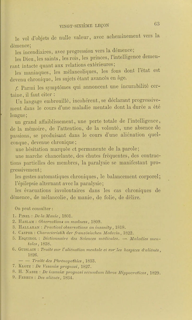 03 le vol d'objets de nulle valeur, avec acheminement vers la démence; les incendiaires, avec progression vers la clémence; les Dieu, les saints, les rois, les princes, l'intelligence demeu- rant intacte quant aux relations extérieures; les maniaques, les mélancoliques, les fous dont l'état est devenu chronique, les sujets étant avancés en âge. f. Parmi les symptômes qui annoncent une incurabilité cer- taine , il faut citer : Un langage embrouillé, incohérent, se déclarant progressive- ment dans le cours d'une maladie mentale dont la durée a été longue; un grand affaiblissement, une perte totale de l'intelligence, de la mémoire, de l'attention, de la volonté, une absence de passions, se produisant dans le cours d'une aliénation quel- conque , devenue chronique ; une hésitation marquée et permanente de la parole; une marche chancelante, des chutes fréquentes, des contrac- tions partielles des membres, la paralysie se manifestant pro- gressivement; les gestes automatiques chroniques, le balancement corporel; l'épilepsie alternant avec la paralysie ; les évacuations involontaires dans les cas chroniques de démence, de mélancolie, de manie, de folie, de délire. On peut consulter : 1. Pinel : De la Manie, 1801. 2. Haslam : Observations on madness, 1809. 3. Hallaran : rractical observations oninsanity, 1818. 4. Casper : Char acier istih der franzosischen Médecin, 1822. 5. Esquirol : Dictionnaire des Sciences médicales. —^ Maladies men- tales, 1838. G. Guislain : Traité sur Valiénation mentale ei sur les hospices d'aliénés, 1826. Traité des Phrénopathies ,1833. 7. Klotz : De Vesaniœ prognosi, 1827. 8. H. Nasse : De iasaniœ prognosi secundum libros Hijipocraticos, 1829.