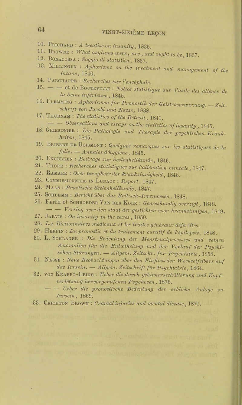 10. Prichard : A treatise on insanity, 1635. 11. Bkowne : What asylums were, are, and ovght to be, 1837. 12. Bonacossa : Saggio di statistica, 1837. 13. Millingen : Aphorisms on the treatment and management of the msane, 1840. 14. Parchappe : Recherches sur Vencéphale. 15. _ et de Bouteville : Notice statistique sur Vasile des aliénés de la Seine inférieure, 1845. 16. Flemming : Aphorismen fur Pronostik der Geistesverwirrung. - Zeit- schrift von Jacobi und Nasse, 1838. 17. Thurnam : The statistics of the Retrait, 1841. Observations and essays on the statistics of insanity 1845 18. Griesinger : Die Pathologie und Thérapie der psychischen Kranh- heiten, 1845. 19. Brierre de Boismont : Quelques remarques sur les statistiques de la folie. —Annales d'hygiène, 1845. 20. Engelken : Beitrage zur Seelenheilkunde, 1846. 21. Thore : Recherches statistiques sur l'aliénation mentale, 1847. 22. Bamaer : Over terugkeer der krankzinnigheid 1846. 23. Commissionners in Lunacy : Report, 1847. 24. Maas : Praclische Seelenheilkunde, 1847. 25. Schlemm : Bericht iiber das Britisch-Irrenwesen, 1848. 26. Feith et Schroeder Van der Kolk : Geneeskundig overzigt, 1848. Verslag over den staat der gestichten voor krankzinnigen, 1849. 27. Jarvis : On insanity in the sexes, 1850. 28. Les Dictionnaires médicaux et les traités généraux déjà cités. 29. Herpin : Du pronostic et du traitement curât if de l'épilepsie, 1848. 30. L. Schlager : Die Bedentung der Menstrualprocesses und seinen Anomalien fur die Entwihelung und der Verlauf der Psychi- schen Stôrungen. — Allgem. Zeitschr. fur Psychiatrie, 1858. 31. Nasse : Neue Beobachtungen iiber den Einflussder Wechselfeibers auf das Irrsein. — Allgem. Zeitschrift fur Psychiatrie, 1864. 32. VON Krapft-Ebing : Ueber die durch gehirnersschiXtterung und Kopf- verletzung hervorgerufenen Psychosen, 1876. Ueber die pronostische Bedentung der erbliche Anlage zu Irrsein, 1869. 33. Crichton Brown : Cranial injuries and mental diseuse, 1871.