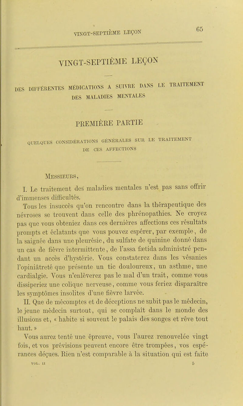 G5 VINGT-SEPTIÈME LEÇON DIFFÉRENTES MÉDICATIONS A SUIVRE DANS LE TRAITEMENT DES MALADIES MENTALES PREMIÈRE PARTIE QUELQUES CONSIDÉRATIONS GÉNÉRALES SUR LE TRAITEMENT DE CES AFFECTIONS Messieurs, I. Le traitement des maladies mentales n'est pas sans offrir d'immenses difficultés. Tous les insuccès qu'on rencontre dans la thérapeutique des névroses se trouvent dans celle des phrénopathies. Ne croyez pas que vous obteniez clans ces dernières affections ces résultats prompts et éclatants que vous pouvez espérer, par exemple, de la saignée dans une pleurésie, du sulfate de quinine donné dans un cas de fièvre intermittente, de Passa fsetida administré pen- dant un accès d'hystérie. Vous constaterez dans les vésanies l'opiniâtreté que présente un tic douloureux, un asthme, une cardialgie. Vous n'enlèverez pas le mal d'un trait, comme vous dissiperiez une colique nerveuse, comme vous feriez disparaître les symptômes insolites d'une fièvre larvée. II. Que de mécomptes et de déceptions ne subit pas le médecin, le jeune médecin surtout, qui se complaît dans le monde des illusions et, « habite si souvent le palais des songes et rêve tout haut. » Vous aurez tenté une épreuve, vous l'aurez renouvelée vingt fois, et vos prévisions peuvent encore être trompées, vos espé- rances déçues. Rien n'est comparable à la situation qui est faite