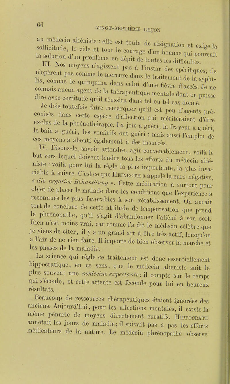 PC VINGT-SEPTIÈME LEÇON III. Nos moyens n'agissent pas à l'instar des spécifiques- ils n opèrent pas conune le mercure clans le Ï^J^ZZu- lis, comme le quinquina dans celui d'une fièvre d'accès Jé ne connais aucun agent de la thérapeutique mentale dont on puiss Teii: toerit;de fil réussira dans « °U teI - ^ Je dois toutefozs faire remarquer qu'il est peu d'agents pré- conises dans cette espèce d'affection qui mériteraient dire exclus de la phré thérapie ^ jo.e a ^ t d et e le bam a guen les vomitifs ont guéri : mais aussi l'emploi de ces moyens a abouti également à des insuccès IV. Disons-le, savoir attendre, agir convenablement, voilà le but vers lequel doivent tendre tous les efforts du médecin alié- née : voila pour lui la règle la plus importante, la plus inva- riable a suivre. C'est ce que Heinroth a appelé la cure négative • die négative Behandlung». Cette médication'a surtout pour objet de placer le malade dans les conditions que l'expérience a reconnues les plus favorables à son rétablissement. On aurait tort de conclure de cette attitude de temporisation que prend le phrénopathe, qu'il s'agit d'abandonner l'aliéné a1 son sort Rien n'est moins vrai, car comme l'a dit le médecin célèbre que je viens de citer, il y a un grand art à être très actif, lorsqu'on a l'air de ne rien faire. Il importe de bien observer la marche et les phases de la maladie. La science qui règle ce traitement est donc essentiellement hippocratique, en ce sens, que le médecin aliéniste suit le plus souvent une médecine eœpectante; il compte sur le temps qui s'écoule, et cette attente est féconde pour lui en heureux résultats. Beaucoup de ressources thérapeutiques étaient ignorées des anciens. Aujourd'hui, pour les affections mentales, il existe la même pénurie de moyens directement curatifs. Hippocrate annotait les jours de maladie; il suivait pas à pas les efforts indicateurs de la nature. Le médecin phrénopathe observe
