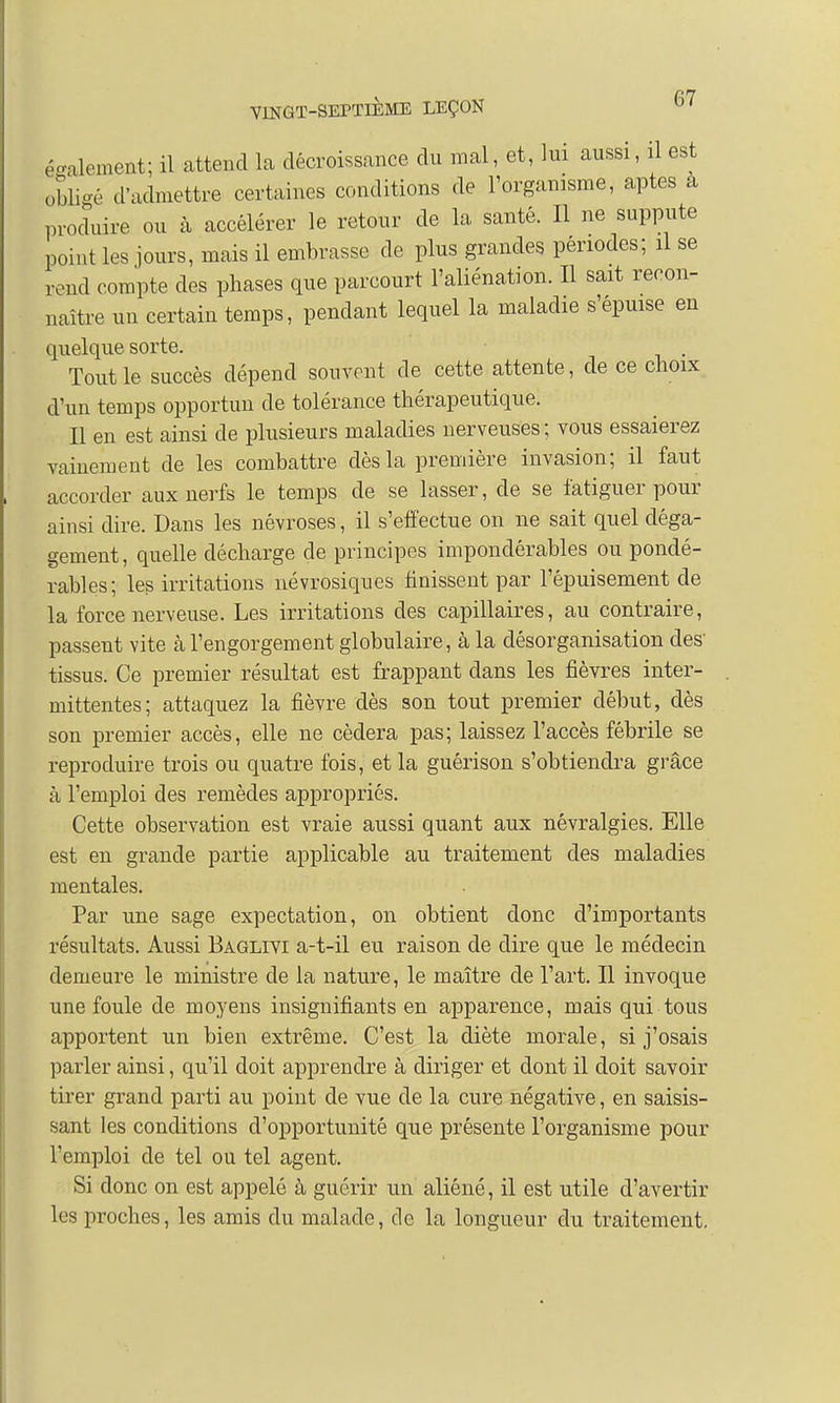 également; il attend la décroissance du mal, et, lui aussi, il est obligé d'admettre certaines conditions de l'organisme, aptes a produire ou à accélérer le retour de la santé. Il ne suppute point les jours, mais il embrasse de plus grandes périodes; il se rend compte des phases que parcourt l'aliénation. Il sait recon- naître un certain temps, pendant lequel la maladie s'épuise en quelque sorte. . Tout le succès dépend souvent de cette attente, de ce choix d'un temps opportun de tolérance thérapeutique. Il en est ainsi de plusieurs maladies nerveuses ; vous essaierez vainement de les combattre dès la première invasion; il faut accorder aux nerfs le temps de se lasser, de se fatiguer pour ainsi dire. Dans les névroses, il s'effectue on ne sait quel déga- gement, quelle décharge de principes impondérables ou pondé- rables; les irritations névrosiques finissent par l'épuisement de la force nerveuse. Les irritations des capillaires, au contraire, passent vite à l'engorgement globulaire, à la désorganisation des- tissus. Ce premier résultat est frappant dans les fièvres inter- mittentes; attaquez la fièvre dès son tout premier début, dès son premier accès, elle ne cédera pas; laissez l'accès fébrile se reproduire trois ou quatre fois, et la guérison s'obtiendra grâce à l'emploi des remèdes appropriés. Cette observation est vraie aussi quant aux névralgies. Elle est en grande partie applicable au traitement des maladies mentales. Par une sage expectation, on obtient donc d'importants résultats. Aussi Baglivi a-t-il eu raison de dire que le médecin demeure le ministre de la nature, le maître de l'art. Il invoque une foule de moyens insignifiants en apparence, mais qui tous apportent un bien extrême. C'est la diète morale, si j'osais parler ainsi, qu'il doit apprendre à diriger et dont il doit savoir tirer grand parti au point de vue de la cure négative, en saisis- sant les conditions d'opportunité que présente l'organisme pour l'emploi de tel ou tel agent. Si donc on est appelé à guérir un aliéné, il est utile d'avertir les proches, les amis du malade, de la longueur du traitement.