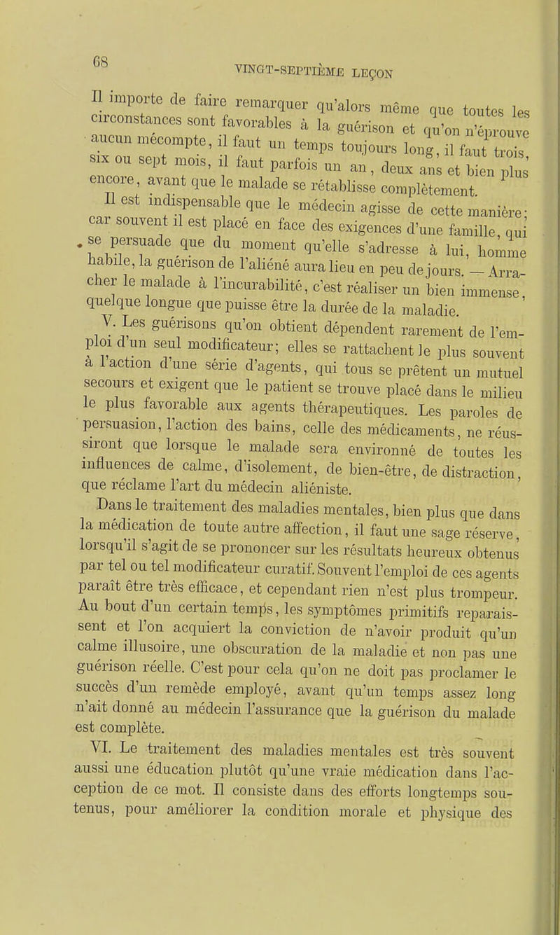 3 imPTtG de faire ^marquer qu'alors même que toutes les const^ces sont avorables à la guérison et qu'on n'ép'u aucun mécompte, il faut un temps toujours long, il faut tr ■* ou sept mois, il faut parfois un an, deux an et encore avant que le malade se rétablisse complètement Il est indispensable que le médecin agisse de cette manière ; cai souvent il est placé en face des exigences d'une famille, nui .se persuade que du moment qu'elle s'adresse à lui, homme habile, la guenson de l'aliéné aura lieu en peu de jours. - Arra- cher le malade à l'incurabilité, c'est réaliser un bien immense quelque longue que puisse être la durée de la maladie V Les guérisons qu'on obtient dépendent rarement de l'em- ploi d un seul modificateur; elles se rattachent le plus souvent a 1 action dune série d'agents, qui tous se prêtent un mutuel secours et exigent que le patient se trouve placé dans le milieu le plus favorable aux agents thérapeutiques. Les paroles de persuasion, l'action des bains, celle des médicaments, ne réus- siront que lorsque le malade sera environné de toutes les influences de calme, d'isolement, de bien-être, de distraction, que réclame l'art du médecin aliéniste. Dans le traitement des maladies mentales, bien plus que dans la médication de toute autre affection, il faut une sage réserve, lorsqu'il s'agit de se prononcer sur les résultats heureux obtenus par tel ou tel modificateur curatif. Souvent l'emploi de ces agents paraît être très efficace, et cependant rien n'est plus trompeur. Au bout d'un certain ternes, les symptômes primitifs reparais- sent et l'on acquiert la conviction de n'avoir produit qu'un calme illusoire, une obscuration de la maladie et non pas une guérison réelle. C'est pour cela qu'on ne doit pas proclamer le succès d'un remède employé, avant qu'un temps assez long n'ait donné au médecin l'assurance que la guérison du malade est complète. VI. Le traitement des maladies mentales est très souvent aussi une éducation plutôt qu'une vraie médication dans l'ac- ception de ce mot. Il consiste dans des efforts longtemps sou- tenus, pour améliorer la condition morale et physique des