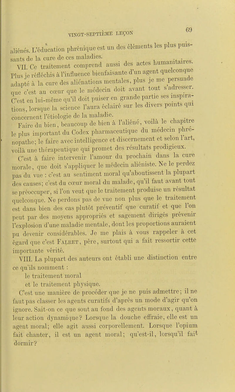 PO VINGT-SEPTIÈME LEÇON aliénés. L'éducation phréni^ue est un des éléments les plus puis- sants de la cure de ces maladies. ™nT11-WPs VII Ce traitement comprend aussi des actes humanitaires. Plus je réfléchis à l'influence bienfaisante d'un agent quelconque adap é à la cure des aliénations mentales, plus je me persuade Le c'est au cœur que le médecin doit avant tout s'adresser. C'est en lui-même qu'il doit puiser en grande partie ses inspira- tions, lorsque la science l'aura éclairé sur les divers points qui concernent l'étiologie de la maladie. Faire du bien, beaucoup de bien à l'aliène, voila le chapitre le plus important du Codex pharmaceutique du médecin phre- nopathe; le faire avec intelligence et discernement et selon 1 art, voilà une thérapeutique qui promet des résultats prodigieux. C'est à faire intervenir l'amour du prochain clans la cure morale, que doit s'appliquer le médecin aliéniste. Ne le perdez pas du vue : c'est au sentiment moral qu'aboutissent la plupart des causes; c'est du cœur moral du malade, qu'il faut avant tout se préoccuper, si l'on veut que le traitement produise un résultat quelconque. Ne perdons pas de vue non plus que le traitement est dans bien des cas plutôt préventif que curatif et que l'on peut par des moyens appropriés et sagement dirigés prévenir l'explosion d'une maladie mentale, dont les proportions auraient pu devenir considérables. Je me plais à vous rappeler à cet égard que c'est Falbet , père, surtout qui a fait ressortir cette importante vérité. VIII. La plupart des auteurs ont établi une distinction entre ce qu'ils nomment : le traitement moral et le traitement physique. C'est une manière de procéder que je ne puis admettre; il ne faut pas classer les agents curatifs d'après un mode d'agir qu'on ignore. Sait-on ce que soutau fond des agents moraux, quant à leur action dynamique ? Lorsque la douche effraie, elle est un agent moral; elle agit aussi corporellement. Lorsque l'opium fait chanter, il est un agent moral; quest-il, lorsqu'il fait dormir ?