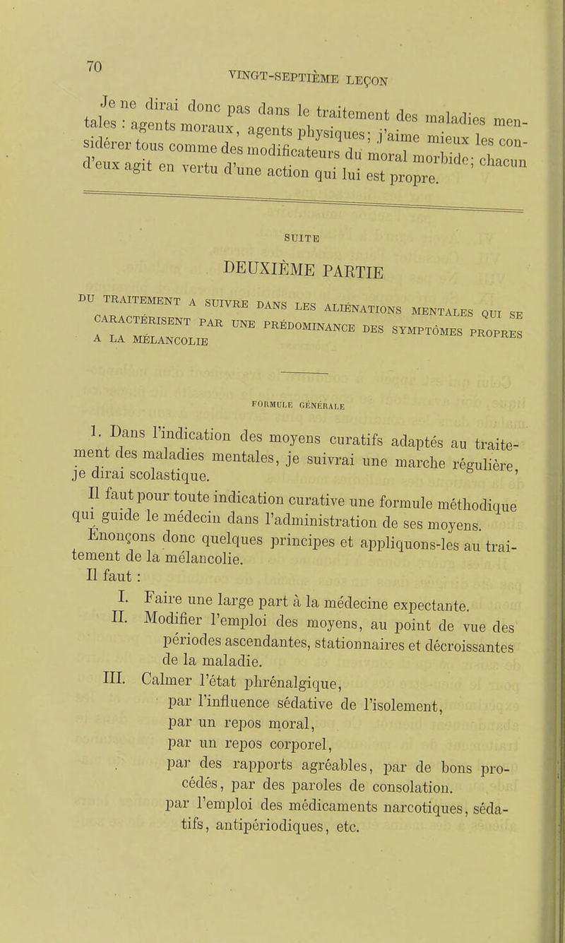 VINGT-SEPTIÈME LEÇON SUITE DEUXIÈME PARTIE BU TRAITEMENT A SUIVRE DANS LES ALIÉNATIONS MENTALES QUI SE CARACTERISENT PAR UNE PRÉDOMINANCE DES SYMPTÔMES PROPKE A LA MELANCOLIE ^KUi-KLS FORMULE GÉNÉRALE 1. Dans l'indication des moyens curatifs adaptés au traite- ment des maladies mentales, je suivrai une marche régulière j e dirai scolastique. ë ' Il faut pour toute indication curative une formule méthodique qui guide le médecin clans l'administration de ses moyens Enonçons donc quelques principes et appliquons-les au trai- tement de la mélancolie. Il faut : I. Faire une large part à la médecine expectaiite. IL Modifier l'emploi des moyens, au point de vue des périodes ascendantes, stationnaires et décroissantes de la maladie. III Calmer l'état phrénalgique, par l'influence sédative de l'isolement, par un repos moral, par un repos corporel, par des rapports agréables, par de bons pro- cédés, par des paroles de consolation. par l'emploi des médicaments narcotiques, séda- tifs, antipériodiques, etc.