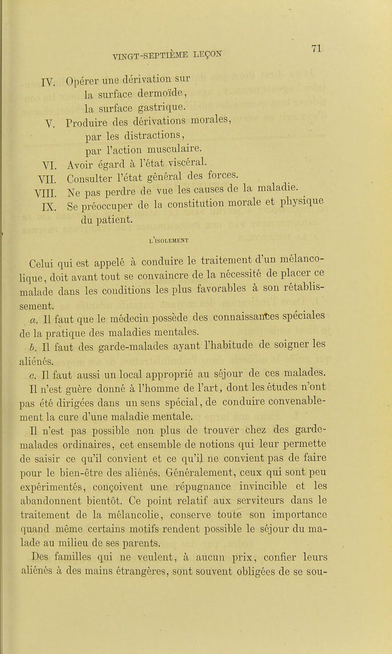 IV. Opérer une dérivation sur la surface dermoïde, la surface gastrique. V. Produire des dérivations morales, par les distractions, par l'action musculaire. VI. Avoir égard à l'état viscéral. VIL Consulter l'état général des forces. VIII. Ne pas perdre de vue les causes de la maladie. ^ IX. Se préoccuper de la constitution morale et physique du patient. l'isolement Celui qui est appelé à conduire le traitement d'un mélanco- lique, doit avant tout se convaincre de la nécessité de placer ce malade clans les conditions les plus favorables à son rétablis- sement. a. 11 faut que le médecin possède des connaissantes spéciales de la pratique des maladies mentales. b. Il faut des garde-malades ayant l'habitude de soigner les aliénés. c. Il faut aussi un local approprié au séjour de ces malades. Il n'est guère donné à l'homme de l'art, dont les études n'ont pas été dirigées dans un sens spécial, de conduire convenable- ment la cure d'une maladie mentale. Il n'est pas possible non plus de trouver chez des garde- malades ordinaires, cet ensemble de notions qui leur permette de saisir ce qu'il convient et ce qu'il ne convient pas de faire pour le bien-être des aliénés. Généralement, ceux qui sont peu expérimentés, conçoivent une répugnance invincible et les abandonnent bientôt. Ce point relatif aux serviteurs dans le traitement de la mélancolie, conserve toute son importance quand même certains motifs rendent possible le séjour du ma- lade au milieu de ses parents. Des familles qui ne veulent, à aucun prix, confier leurs aliénés à des mains étrangères, sont souvent obligées de se sou-