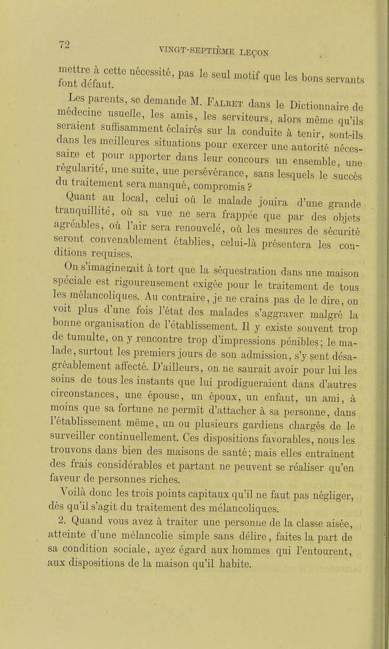 79 VINGT-SEPTIÈME LEÇON llécessitô'pas lc seul motif que les bons servants ^ Parents, se demande M. Falbet dans le Dictionnaire de médecine usuelle, les amis, les serviteurs, alors même qu'ils sèment suffisamment éclairés sur la conduite à tenir, sont-ils dans les meilleures situations pour exercer une autorité néces- saire et pour apporter dans leur concours un ensemble, une régulante, une suite, une persévérance, sans lesquels le succès clu traitement sera manqué, compromis ? Quant au local, celui où le malade jouira d'une grande tranquillité, où sa vue ne sera frappée que par des objets agréables, où l'air sera renouvelé, où les mesures de sécurité seront convenablement établies, celui-là présentera les con- ditions requises. On s'imaginerait à tort que la séquestration clans une maison spéciale est rigoureusement exigée pour le traitement de tous les mélancoliques. Au contraire, je ne crains pas de le dire, on voit plus d'une fois l'état des malades s'aggraver malgré' la bonne organisation cle l'établissement. Il y existe souvent trop de tumulte, on y rencontre trop d'impressions pénibles; le ma- lade, surtout les premiers jours de son admission, s'y sent désa- gréablement affecté. D'ailleurs, on ne saurait avoir pour lui les soins de tous les instants que lui prodigueraient dans d'autres circonstances, une épouse, un époux, un enfant, un ami, à moins que sa fortune ne permît d'attacher à sa personne, dans l'établissement même, un ou plusieurs gardiens chargés de le surveiller continuellement. Ces dispositions favorables, nous les trouvons dans bien des maisons de santé; mais elles entraînent des frais considérables et partant ne peuvent se réaliser qu'en faveur de personnes riches. Voilà donc les trois points capitaux qu'il ne faut pas négliger, dès qu'il s'agit du traitement des mélancoliques. 2. Quand vous avez à traiter une personne de la classe aisée, atteinte d'une mélancolie simple sans délire, faites la part de sa condition sociale, ayez égard aux hommes qui l'entourent, aux dispositions de la maison qu'il habite.