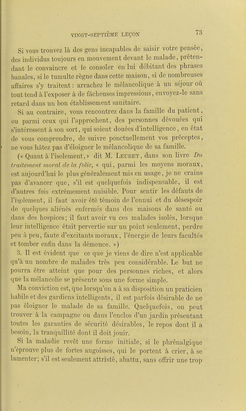 Si vous trouvez là des gens incapables de saisir votre pensée, des individus toujours en mouvement devant le malade, préten- dant le convaincre et Je consoler en lui débitant des phrases banales, si le tumulte règne dans cette maison, si de nombreuses affaires s'y traitent : arrachez le mélancolique à un séjour où tout tend à l'exposer à de fâcheuses impressions, envoyez-le sans retard dans un bon établissement sanitaire. Si au contraire, vous rencontrez dans la famille du patient, ou parmi ceux qui l'approchent, des personnes dévouées qui s'intéressent à son sort, qui soient douées d'intelligence, en état de vous comprendre, de suivre ponctuellement vos préceptes, ne vous hâtez pas d'éloigner le mélancolique de sa famille. (« Quant à l'isolement, » dit M. Leueet, dans son livre Du traitement moral de la folie, « qui, parmi les moyens moraux, est aujourd'hui le plus généralement mis en usage, je ne crains pas d'avancer que, s'il est quelquefois indispensable, il est d'autres fois extrêmement nuisible. Pour sentir les défauts de 1'isplement, il faut avoir été témoin de l'ennui et du désespoir de quelques aliénés enfermés dans des maisons de santé ou dans des hospices; il faut avoir vu ces malades isolés, lorsque leur intelligence était pervertie sur un point seulement, perdre peu à peu, faute d'excitants moraux, l'énergie de leurs facultés et tomber enfin dans la clémence. ») 3. Il est évident que ce que je viens de dire n'est applicable qu'à un nombre de malades très peu considérable. Le but ne pourra être atteint que pour des personnes riches, et alors que la mélancolie se présente sous une forme simple. Ma conviction est, que lorsqu'on a à sa disposition un praticien habile et des gardiens intelligents, il est parfois désirable de ne pas éloigner le malade de sa famille. Quelquefois, on peut trouver à la campagne ou clans l'enclos d'un jardin présentant toutes les garanties de sécurité désirables, le repos dont il a besoin, la tranquillité donl il doit jouir. Si la maladie revêt une forme initiale, si le phrénalgique n'éprouve plus de fortes angoisses, qui le portent à crier, à se lamenter; s'il est seulement attristé, abattu, sans offrir une trop