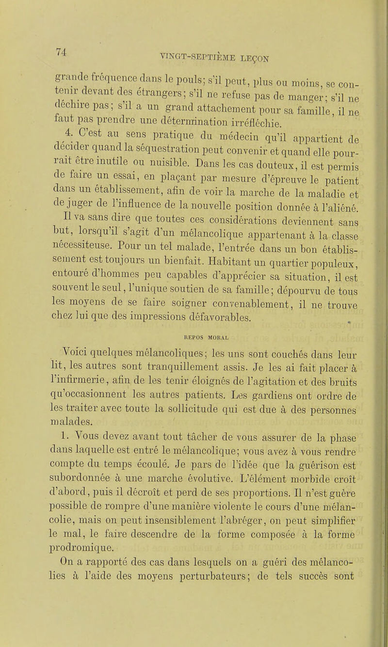 grande fréquence clans le pouls; s'il peut, plus ou moins, se con- tenir devant des étrangers; s'il ne refuse pas de manger; s'il ne déchire pas; s'il a un grand attachement pour sa famille, il ne laut pas prendre une détermination irréfléchie. 4. C'est au sens pratique du médecin qu'il appartient de décider quand la séquestration peut convenir et quand elle pour- rait être inutile ou nuisible. Dans les cas douteux, il est permis de faire un essai, en plaçant par mesure d'épreuve le patient dans un établissement, afin de voir la marche de la maladie et déjuger de l'influence de la nouvelle position donnée à l'aliéné. Il va sans dire que toutes ces considérations deviennent sans but, lorsqu'il s'agit d'un mélancolique appartenant à la classe nécessiteuse. Pour un tel malade, l'entrée dans un bon établis- sement est toujours un bienfait. Habitant un quartier populeux, entouré d'hommes peu capables d'apprécier sa situation, il est souvent le seul, l'unique soutien de sa famille ; dépourvu de tous les moyens de se faire soigner convenablement, il ne trouve chez lui que des impressions défavorables. REPOS MORAL Voici quelques mélancoliques; les uns sont couchés dans leur lit, les autres sont tranquillement assis. Je les ai fait placer à l'infirmerie, afin de les tenir éloignés de l'agitation et des bruits qu'occasionnent les autres patients. Les gardiens ont ordre de les traiter avec toute la sollicitude qui est due à des personnes malades. 1. Vous devez avant tout tâcher de vous assurer de la phase clans laquelle est entré le mélancolique; vous avez à vous rendre compte du temps écoulé. Je pars de l'idée que la guérison est subordonnée à une marche évolutive. L'élément morbide croît d'abord, puis il décroît et perd de ses proportions. Il n'est guère possible de rompre d'une manière violente le cours d'une mélan- colie, mais on peut insensiblement l'abréger, on peut simplifier le mal, le faire descendre de la forme composée à la forme prodromique. On a rapporté des cas dans lesquels on a guéri des mélanco- lies à l'aide des moyens perturbateurs; de tels succès sont