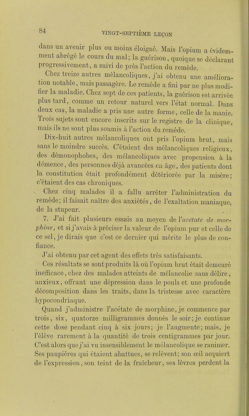 dans un avenir plus ou moins éloigné. Mais l'opium a évidem- ment abrégé le cours du mal; la guérison, quoique se déclarant progressivement, a suivi de prés l'action du remède. _ Chez treize autres mélancoliques, j'ai obtenu une améliora- tion notable, mais passagère. Le remède a fini par ne plus modi- fier la maladie. Chez sept de ces patients, la guérison est arrivée plus tard, comme un retour naturel vers l'état normal. Dans deux cas, la maladie a pris une autre forme, celle de la manie. Trois sujets sont encore inscrits sur le registre de la clinique, mais ils ne sont plus soumis à l'action du remède. Dix-huit autres mélancoliques ont pris l'opium brut, mais sans le moindre succès. C'étaient des mélancoliques religieux, des démonophobes, des mélancoliques avec propension à la démence, des personnes déjà avancées en âge, des patients dont la constitution était profondément détériorée par la misère; c'étaient des cas chroniques. v Chez cinq malades il a fallu arrêter l'administration du remède; il faisait naître des anxiétés, de l'exaltation maniaque, de la stupeur. 7. J'ai fait plusieurs essais au moyen de Y acétate de mor- phine, et si j'avais à préciser la valeur de l'opium pur et celle de ce sel, je dirais que c'est ce dernier qui mérite le plus de con- fiance. J'ai obtenu par cet agent des effets très satisfaisants. Ces résultats se sont produits là où l'opium brut était demeuré inefficace, chez des malades atteints de mélancolie sans délire, anxieux, offrant une dépression dans le pouls et une profonde décomposition dans les traits, clans la tristesse avec caractère hypocondriaque. Quand j'administre l'acétate de morphine, je commence par trois, six, quatorze milligrammes donnés le soir; je continue cette dose pendant cinq à six jours; je l'augmente; mais, je l'élève rarement à la quantité de trois centigrammes par jour. C'est alors quej'ai vu insensiblement le mélancolique se ranimer. Ses paupières qui étaient abattues, se relèvent; son œil acquiert de l'expression, son teint de la fraîcheur, ses lèvres perdent la