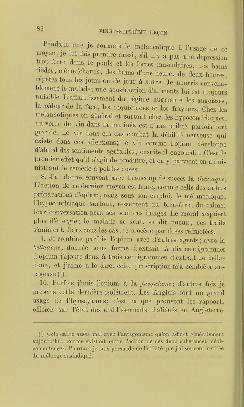 Pondant que je soumets le mélancolique à l'usage de ce moyenne lui fais prendre aussi, s'il n'y a pas une dépression trop forte dans le pouls et les forces musculaires, des bains tiedes, même .'chauds, des bains d'une heure, de deux heures répètes tous les jours ou de jour à autre. Je nourris convena- blement le malade; une soustraction d'aliments lui est toujours nuisible. L'affaiblissement du régime augmente les angoisses, la pâleur de la face, les inquiétudes et les frayeurs. Chez les mélancoliques en général et surtout chez les hypocondriaques, un verre de vin clans la matinée est d'une utilité parfois fort grande. Le vin dans ces cas combat la débilité nerveuse qui existe dans ces affections; le vin comme l'opium développe d'abord des sentiments agréables, ensuite il engourdit. C'est le premier effet qu'il s'agit de produire, et on y parvient en admi- nistrant le remède à petites doses. 8. J'ai donné souvent avec beaucoup de succès la thériaque. L'action de ce dernier moyen est lente, comme celle des autres préparations d'opium, mais sous son emploi, le mélancolique, l'hypocondriaque surtout, ressentent du bien-être, du calme; leur conversation perd ses sombres images. Le moral acquiert plus d'énergie; le malade se sent, se dit mieux, ses traits s'animent. Dans tous les cas, je procède par doses réfractées. 9. Je combine parfois l'opium avec d'autres agents; avec la belladone, donnée sous forme d'extrait. A dix centigrammes d'opium j'ajoute deux à trois centigrammes d'extrait de bella- done, et j'aime à le dire, cette prescription m'a semblé avan- tageuse ('). 10. Parfois j'unis l'opium à la jusquiame; d'autres fois je prescris cette dernière isolément. Les Anglais font un grand usage de l'hyoscyamus; c'est ce que prouvent les rapports officiels sur l'état des établissements d'aliénés en Angleterre- (') Cela cadre assez mal avec l'antagonisme qu'on admet généralement aujourd'hui comme exislant entre l'action de ces deux substances médi- camenteuses. Pourtant je suis persuadé de l'utilité que j'ai souvont retfré'è du mélange susindiqué.