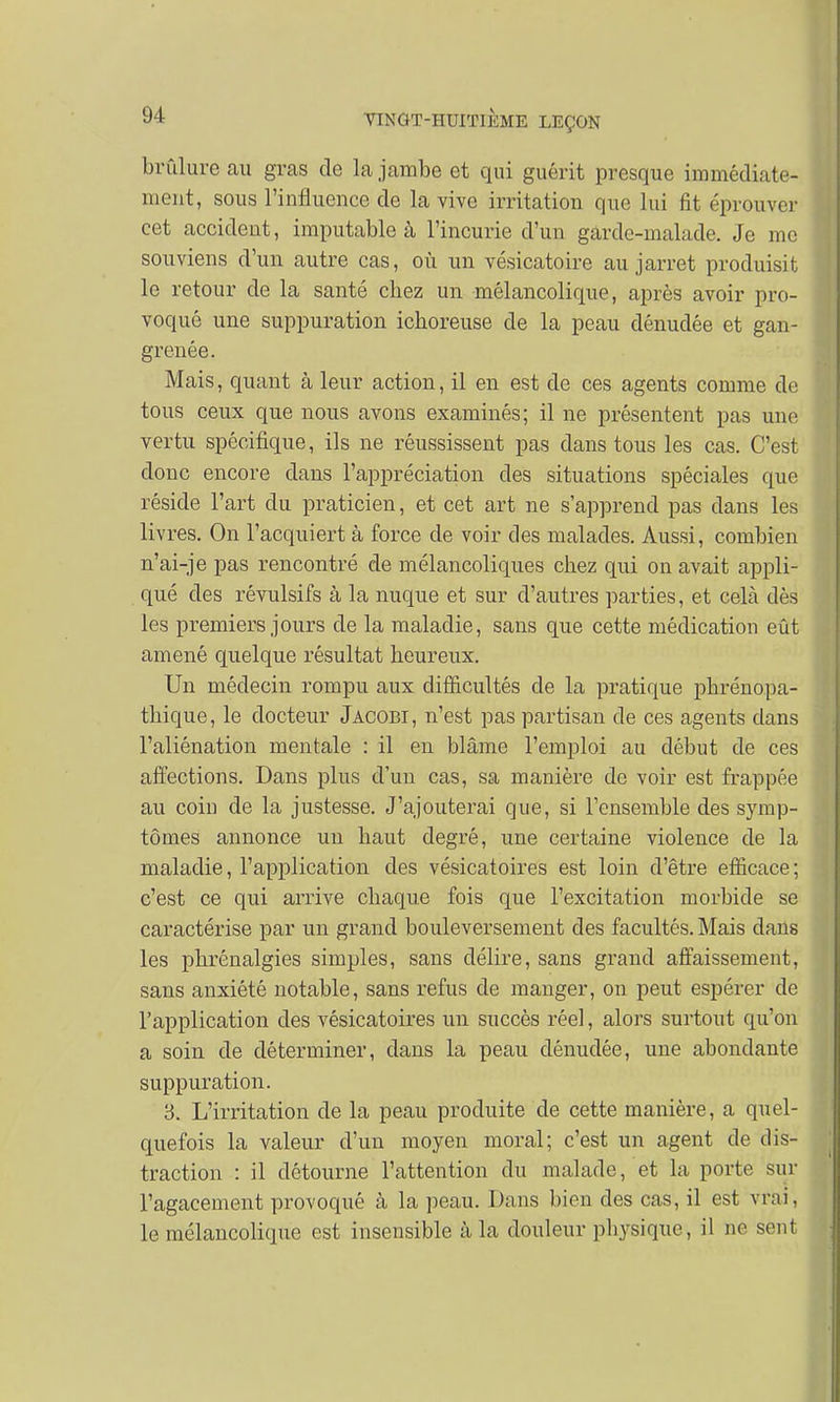 brûlure au gras de la jambe et qui guérit presque immédiate- ment, sous l'influence de la vive irritation que lui fit éprouver cet accident, imputable à l'incurie d'un gârde-malade. Je me souviens d'un autre cas, où un vésicatoire au jarret produisit le retour de la santé chez un mélancolique, après avoir pro- voqué une suppuration ichoreuse de la peau dénudée et gan- grenée. Mais, quant à leur action, il en est de ces agents comme de tous ceux que nous avons examinés; il ne présentent pas une vertu spécifique, ils ne réussissent pas dans tous les cas. C'est donc encore dans l'appréciation des situations spéciales que réside l'art du praticien, et cet art ne s'apprend pas clans les livres. On l'acquiert à force de voir des malades. Aussi, combien n'ai-je pas rencontré de mélancoliques chez qui on avait appli- qué des révulsifs à la nuque et sur d'autres parties, et cela dès les premiers jours de la maladie, sans que cette médication eût amené quelque résultat heureux. Un médecin rompu aux difficultés de la pratique phrénopa- thique, le docteur Jacobi, n'est pas partisan de ces agents clans l'aliénation mentale : il en blâme l'emploi au début de ces affections. Dans plus d'un cas, sa manière de voir est frappée au coin de la justesse. J'ajouterai que, si l'ensemble des symp- tômes annonce un haut degré, une certaine violence de la maladie, l'application des vésicatoires est loin d'être efficace; c'est ce qui arrive chaque fois que l'excitation morbide se caractérise par un grand bouleversement des facultés. Mais dans les phrénalgies simples, sans délire, sans grand affaissement, sans anxiété notable, sans refus de manger, on peut espérer de l'application des vésicatoires un succès réel, alors surtout qu'on a soin de déterminer, clans la peau dénudée, une abondante suppuration. 3. L'irritation de la peau produite de cette manière, a quel- quefois la valeur d'un moyen moral; c'est un agent de dis- traction : il détourne l'attention du malade, et la porte sur l'agacement provoqué à la peau. Dans bien des cas, il est vrai, le mélancolique est insensible à la douleur pbysique, il ne sent