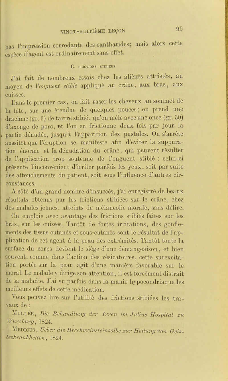 pas l'impression corrodante des cantharides; mais alors cette espèce d'agent est ordinairement sans effet. G. FRICTIONS STIBIÉES J'ai fait de nombreux essais chez les aliénés attristés, au moyen de Y onguent stibié appliqué au crâne, aux bras, aux cuisses. Dans le premier cas, on fait raser les cheveux au sommet de la tête, sur une étendue de quelques pouces; on prend une drachme (gr. 3) de tartre stibié, qu'on mêle avec une once (gr. 30) d'axonge de porc, Bt l'on en frictionne deux fois par jour la partie dénudée, jusqu'à l'apparition des pustules. On s'arrête aussitôt que l'éruption se manifeste afin d'éviter la suppura- tion énorme et la dénudation du crâne, qui peuvent résulter de l'application trop soutenue de l'onguent stibié : celui-ci présente l'inconvénient d'irriter parfois les yeux, soit par suite des attouchements du patient, soit sous l'influence d'autres cir- constances. A côté d'un grand nombre d'insuccès, j'ai enregistré de beaux résultats obtenus par les frictions stibiées sur le crâne, chez des malades jeunes, atteints de mélancolie morale, sans délire. On emploie avec avantage des frictions stibiés faites sur les bras, sur les cuisses. Tantôt de fortes irritations, des gonfle- ments des tissus cutanés et sous-cutanés sont le résultat de l'ap- plication de cet agent à la peau des extrémités. Tantôt toute la surface du corps devient le siège d'une démangeaison, et bien souvent, comme clans l'action des vésicatoires, cette surexcita- tion portée sur la peau agit d'une manière favorable sur le moral. Le malade y dirige son attention, il est forcément distrait de sa maladie. J'ai vu parfois dans la manie hypocondriaque les meilleurs effets de cette médication. Vous pouvez lire sur l'utilité des frictions stibiées les tra- vaux de : Muller, Die Behandlung der Irren im Jidius Hospital zu Wurzburg, 1824. Medicus, Ueber die Brechioeinsteinsalbe zur Heilung von Geis- teskrankheiten, 1824.