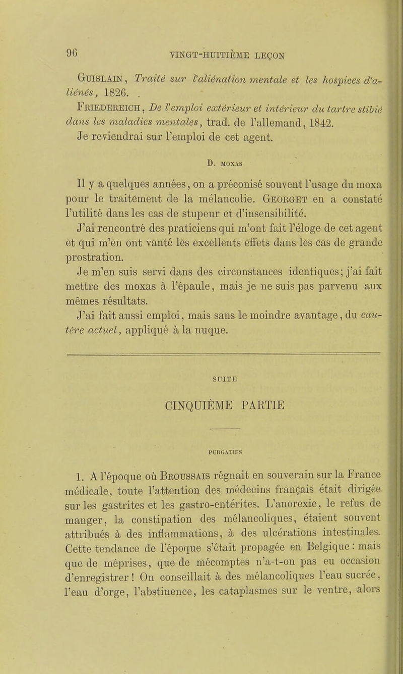 GuiSLAiN, Traité sur l'aliénation mentale et les hospices d'a- liénés , 1826. Feiedereich, De l'emploi extérieur et intérieur du tartre stibié dans les maladies mentales, trad. de l'allemand, 1842. Je reviendrai sur l'emploi de cet agent. D. MOXAS Il y a quelques années, on a préconisé souvent l'usage du moxa pour le traitement de la mélancolie. Georget en a constaté l'utilité dans les cas de stupeur et d'insensibilité. J'ai rencontré des praticiens qui m'ont fait l'éloge de cet agent et qui m'en ont vanté les excellents effets dans les cas de grande prostration. Je m'en suis servi dans des circonstances identiques; j'ai fait mettre des moxas à l'épaule, mais je ne suis pas parvenu aux mêmes résultats. J'ai fait aussi emploi, mais sans le moindre avantage, du cau- tère actuel, appliqué à la nuque. SUITE CINQUIÈME PARTIE PURGATIFS 1. A l'époque où Broussais régnait en souverain sur la France médicale, toute l'attention des médecins français était dirigée sur les gastrites et les gastro-entérites. L'anorexie, le refus de manger, la constipation des mélancoliques, étaient souvent attribués à des inflammations, à des ulcérations intestinales. Cette tendance de l'époque s'était propagée en Belgique : mais que de méprises, que de mécomptes n'a-t-on pas eu occasion d'enregistrer ! On conseillait à des mélancoliques l'eau sucrée, l'eau d'orge, l'abstinence, les cataplasmes sur le ventre, alors