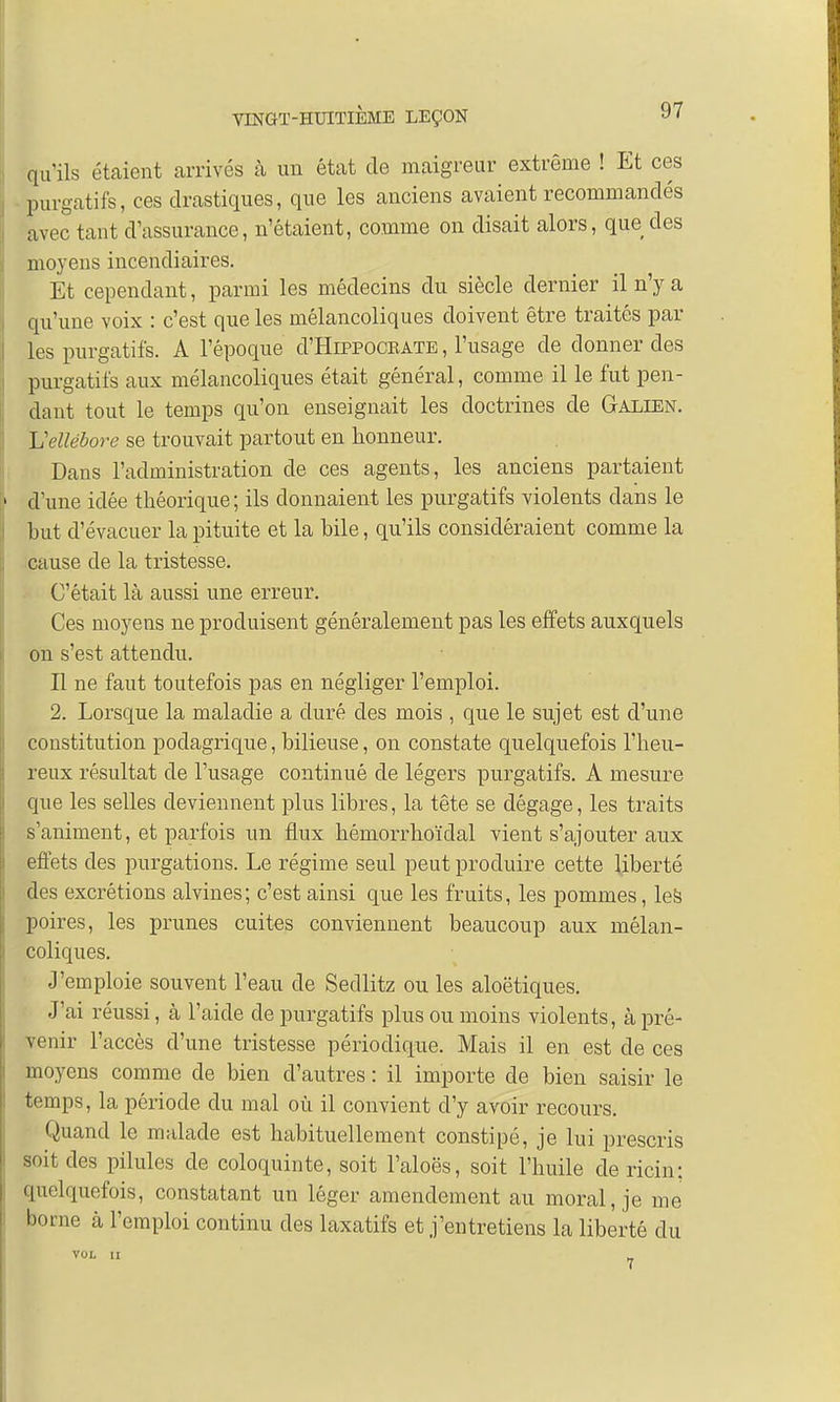 qu'ils étaient arrivés à un état de maigreur extrême ! Et ces purgatifs, ces drastiques, que les anciens avaient recommandés avec tant d'assurance, n'étaient, comme on disait alors, que des moyens incendiaires. Et cependant, parmi les médecins du siècle dernier il n'y a qu'une voix : c'est que les mélancoliques doivent être traités par les purgatifs. A l'époque d'HiPPOCEATE, l'usage de donner des purgatifs aux mélancoliques était général, comme il le fut pen- dant tout le temps qu'on enseignait les doctrines de Galien. L'ellébore se trouvait partout en honneur. Dans l'administration de ces agents, les anciens partaient ■ d'une idée théorique; ils donnaient les purgatifs violents dans le but d'évacuer la pituite et la bile, qu'ils considéraient comme la cause de la tristesse. C'était là aussi une erreur. Ces moyens ne produisent généralement pas les effets auxquels on s'est attendu. Il ne faut toutefois pas en négliger l'emploi. 2. Lorsque la maladie a duré des mois , que le sujet est d'une constitution podagrique, bilieuse, on constate quelquefois l'heu- reux résultat de l'usage continué de légers purgatifs. A mesure que les selles deviennent plus libres, la tête se dégage, les traits s'animent, et parfois un flux hémorrhoïdal vient s'ajouter aux effets des purgations. Le régime seul peut produire cette liberté des excrétions alvines; c'est ainsi que les fruits, les pommes, les poires, les prunes cuites conviennent beaucoup aux mélan- coliques. J'emploie souvent l'eau de Sedlitz ou les aloëtiques. J'ai réussi, à l'aide de purgatifs plus ou moins violents, à pré- venir l'accès d'une tristesse périodique. Mais il en est de ces moyens comme de bien d'autres : il importe de bien saisir le temps, la période du mal où il convient d'y avoir recours. Quand le malade est habituellement constipé, je lui prescris soit des pilules de coloquinte, soit l'aloës, soit l'huile de ricin: quelquefois, constatant un léger amendement au moral, je me borne à l'emploi continu des laxatifs et j'entretiens la liberté du VOL II _