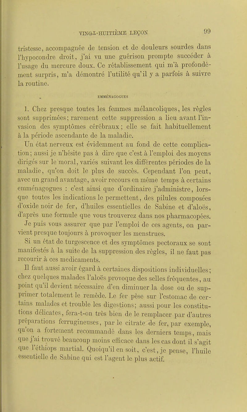 tristesse, accompagnée de tension et de douleurs sourdes dans l'hypocondre droit, j'ai vu une guérison prompte succéder à l'usage du mercure doux. Ce rétablissement qui ma profondé- ment surpris, m'a démontré l'utilité qu'il y a parfois à suivre la routine. EMMÉNAGOGUES 1. Chez presque toutes les femmes mélancoliques, les règles sont supprimées ; rarement cette suppression a lieu avant l'in- vasion des symptômes cérébraux ; elle se fait habituellement à la période ascendante de la maladie. Un état nerveux est évidemment au fond de cette complica- tion; aussi je n'hésite pas à dire que c'est à l'emploi des moyens dirigés sur le moral, variés suivant les différentes périodes de la maladie, qu'on doit le plus de succès. Cependant l'on peut, avec un grand avantage, avoir recours en même temps à certains emménagogues : c'est ainsi que d'ordinaire j'administre, lors- que toutes les indications le permettent, des pilules composées d'oxidenoir de fer, d'huiles essentielles de Sabine et d'aloës, d'après une formule que vous trouverez dans nos pharmacopées. Je puis vous assurer que par l'emploi de ces agents, on par- vient presque toujours à provoquer les menstrues. Si un état de turgescence et des symptômes pectoraux se sont manifestés à la suite de la suppression des règles, il ne faut pas recourir à ces médicaments. Il faut aussi avoir égard h certaines dispositions individuelles ; chez quelques malades l'aloës provoque des selles fréquentes, au point qu'il devient nécessaire d'en diminuer la dose ou de sup- primer totalement le remède. Le fer pèse sur l'estomac de cer- tains malades et trouble les digestions; aussi pour les constitu- tions délicates, fera-t-on très bien de le remplacer par d'autres préparations ferrugineuses, parle citrate de fer, par exemple, qu'on a fortement recommandé dans les derniers temps, mais M j'ai trouvé beaucoup moins efficace dans les cas dont il s'agit que l'éthiops martial. Quoiqu'il en soit, c'est, je pense, l'huile essentielle de Sabine qui est l'agent le plus actif.
