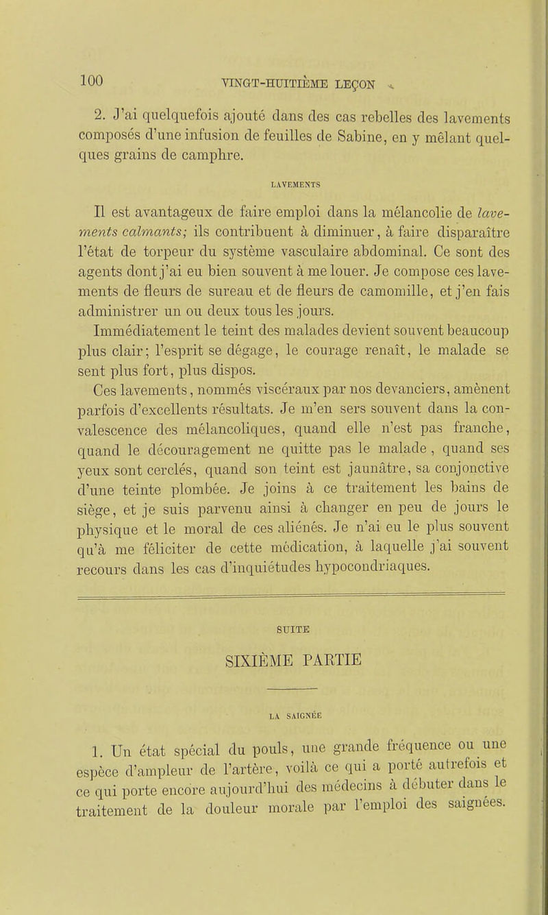 2. J'ai quelquefois ajouté dans des cas rebelles des lavements composés d'une infusion de feuilles de Sabine, en y mêlant quel- ques grains de camphre. LAVEMENTS Il est avantageux de faire emploi dans la mélancolie de lave- ments calmants; ils contribuent à diminuer, à faire disparaître l'état de torpeur du système vasculaire abdominal. Ce sont des agents dont j'ai eu bien souvent à me louer. Je compose ces lave- ments de fleurs de sureau et de fleurs de camomille, et j'en fais administrer un ou deux tous les jours. Immédiatement le teint des malades devient souvent beaucoup plus clair; l'esprit se dégage, le courage renaît, le malade se sent plus fort, plus dispos. Ces lavements, nommés viscéraux par nos devanciers, amènent parfois d'excellents résultats. Je m'en sers souvent dans la con- valescence des mélancoliques, quand elle n'est pas franche, quand le découragement ne quitte pas le malade , quand ses yeux sont cerclés, quand son teint est jaunâtre, sa conjonctive d'une teinte plombée. Je joins à ce traitement les bains de siège, et je suis parvenu ainsi à changer en peu de jours le physique et le moral de ces aliénés. Je n'ai eu le plus souvent qu'à me féliciter de cette médication, à laquelle j'ai souvent recours dans les cas d'inquiétudes hypocondriaques. SUITE SIXIÈME PARTIE LA SAIGNÉE 1. Un état spécial du pouls, une grande fréquence ou une espèce d'ampleur de l'artère, voilà ce qui a porté autrefois et ce qui porte encore aujourd'hui des médecins à débuter clans le traitement de la douleur morale par l'emploi des saignées.