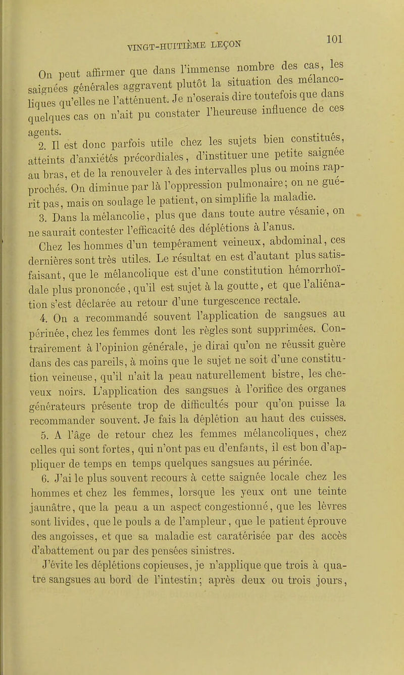 On peut affirmer que dans l'immense nombre des cas, les saignées générales aggravent plutôt la situation des melanco- Uque qu'elles ne l'atténuent. Je n'oserais dire toutefois que dan quelques cas on n'ait pu constater l'heureuse influence de ces aS9Ulîest donc parfois utile chez les sujets bien constitués, atteints d'anxiétés précorcliales, d'instituer une petite saignée au bras, et de la renouveler à des intervalles plus ou moins rap- prochés. On diminue par là l'oppression pulmonaire; on ne gué- rit pas, mais on soulage le patient, on simplifie la maladie. 3. Dans la mélancolie, plus que dans toute autre vesanie, on ne saurait contester l'efficacité des déplétions à l'anus. Chez les hommes d'un tempérament veineux, abdominal, ces dernières sont très utiles. Le résultat en est d'autant plus satis- faisant, que le mélancolique est d'une constitution hémorrhoï- dale plus prononcée, qu'il est sujet à la goutte, et que l'aliéna- tion s'est déclarée au retour d'une turgescence rectale. 4. On a recommandé souvent l'application de sangsues au périnée, chez les femmes dont les règles sont supprimées. Con- trairement à l'opinion générale, je dirai qu'on ne réussit guère dans des cas pareils, à moins que le sujet ne soit d'une constitu- tion veineuse, qu'il n'ait la peau naturellement bistre, les che- veux noirs. L'application des sangsues à l'orifice des organes générateurs présente trop de difficultés pour qu'on puisse la recommander souvent. Je fais la déplétion au haut des cuisses. 5. A l'âge de retour chez les femmes mélancoliques, chez celles qui sont fortes, qui n'ont pas eu d'enfants, il est bon d'ap- pliquer de temps en temps quelques sangsues au périnée. 6. J'ai le plus souvent recours à cette saignée locale chez les hommes et chez les femmes, lorsque les yeux ont une teinte jaunâtre, que la peau a un aspect congestionné, que les lèvres sont livides, que le pouls a de l'ampleur, que le patient éprouve des angoisses, et que sa maladie est caratérisée par des accès d'abattement ou par des pensées sinistres. J'évite les déplétions copieuses, je n'applique que trois à qua- tre sangsues au bord de l'intestin; après deux ou trois jours,