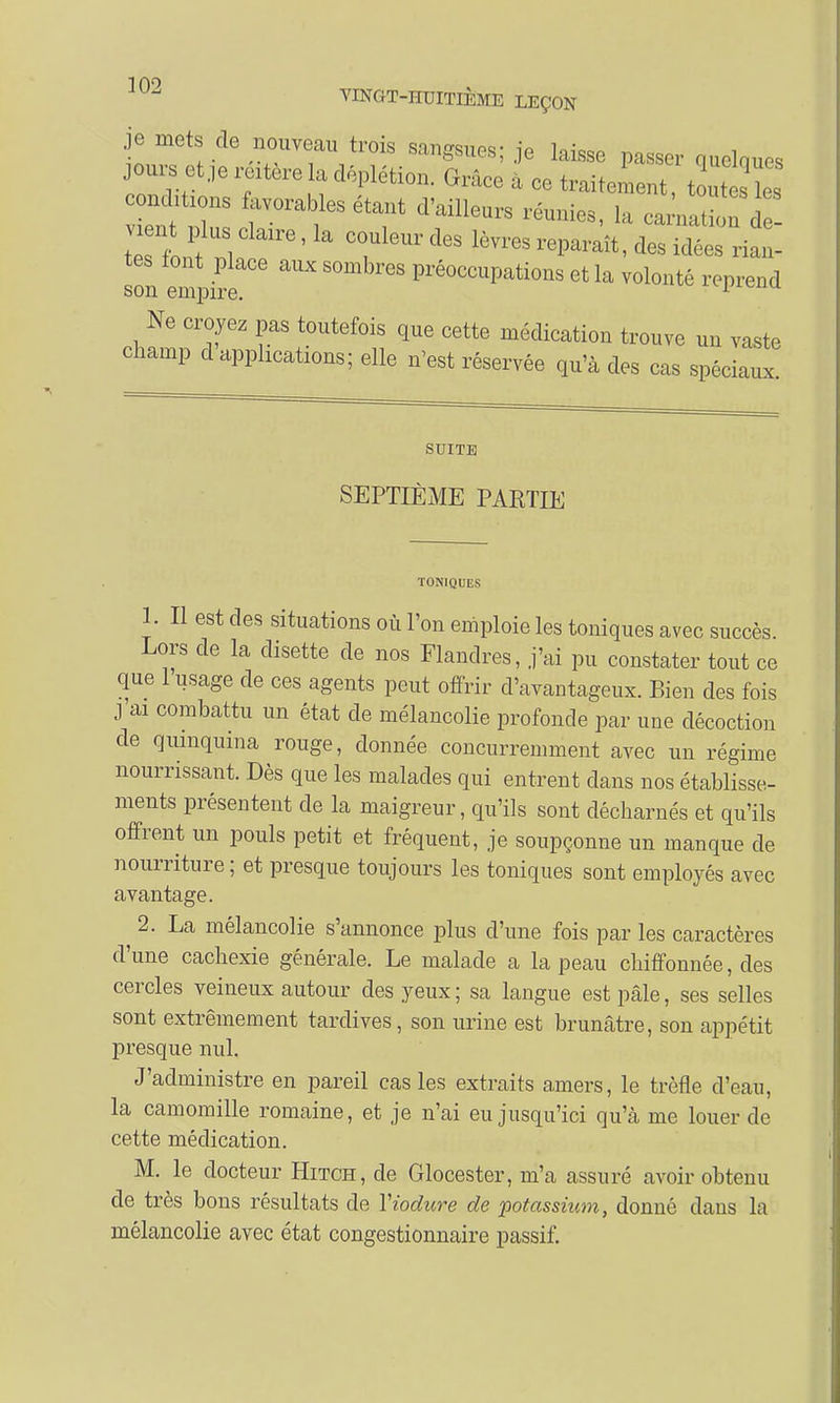1 AQ VINGT-HUITIÈME LEÇON je mots de nouveau trois sangsues; je laisse passer quelques joursetjereitereUdéplétion. Grâce à ce traitement, tout s contons favorables étant d'ailleurs réunies, la ca nati u d teslf i r6'la Tl6UrdeS lè™-paraît, des idées riaL son empire^ ™ 8 Pré°CCUpations et la reprend Ne croyez pas toutefois que cette médication trouve un vaste champ d apphcations; elle n'est réservée qu'à des cas spéciaux. SUITE SEPTIÈME PARTIE TONIQUES 1. Il est des situations où l'on emploie les toniques avec succès. Lors de la disette de nos Flandres, j'ai pu constater tout ce que 1 usage de ces agents peut offrir d'avantageux. Bien des fois j'ai combattu un état de mélancolie profonde par une décoction de quinquina rouge, donnée concurremment avec un régime nourrissant. Dès que les malades qui entrent dans nos établisse- ments présentent de la maigreur, qu'ils sont décharnés et qu'ils offrent un pouls petit et fréquent, je soupçonne un manque de nourriture ; et presque toujours les toniques sont employés avec avantage. 2. La mélancolie s'annonce plus d'une fois par les caractères d'une cachexie générale. Le malade a la peau chiffonnée, des cercles veineux autour des yeux; sa langue est pâle, ses selles sont extrêmement tardives, son urine est brunâtre, son appétit presque nul. J'administre en pareil cas les extraits amers, le trèfle d'eau, la camomille romaine, et je n'ai eu jusqu'ici qu'à me louer de cette médication. M. le docteur Hitch, de Glocester, m'a assuré avoir obtenu de très bons résultats de Yiodure de potassium, donné dans la mélancolie avec état congestionnaire passif.
