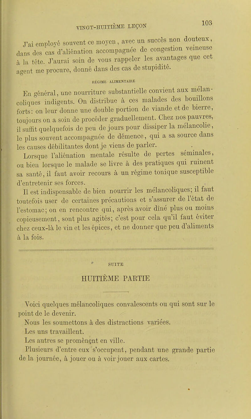 J'ai employé souvent ce moyen, avec un succès non douteux, dans des cas d'aliénation accompagnée de congestion veineuse à la tête. J'aurai soin de vous rappeler les avantages que cet agent me procure, donné dans des cas de stupidité. RÉGIME ALIMENTAIRE En général, une nourriture substantielle convient aux mélan- coliques indigents. On distribue à ces malades des bouillons forts: on leur donne une double portion de viande et de bierre, toujours on a soin de procéder graduellement. Chez nos pauvres, il suffit quelquefois de peu de jours pour dissiper la mélancolie, le plus souvent accompagnée de démence, qui a sa source dans les causes débilitantes dont je viens de parler. Lorsque l'aliénation mentale résulte de pertes séminales, ou bien lorsque le malade se livre à des pratiques qui ruinent sa santé, il faut avoir recours à un régime tonique susceptible d'entretenir ses forces. Il est indispensable de bien nourrir les mélancoliques; il faut toutefois user de certaines précautions et s'assurer de l'état de l'estomac; on en rencontre qui, après avoir dîné plus ou moins copieusement, sont plus agités; c'est pour cela qu'il faut éviter chez ceux-là le vin et les épices, et ne donner que peu d'aliments à la fois. SUITE HUITIÈME PARTIE Voici quelques mélancoliques convalescents ou qui sont sur le point de le devenir. Nous les soumettons à des distractions variées. Les uns travaillent. Les autres se promènent en ville. Plusieurs d'entre eux s'occupent, pendant une grande partie de la journée, à jouer ou à voir jouer aux cartes.