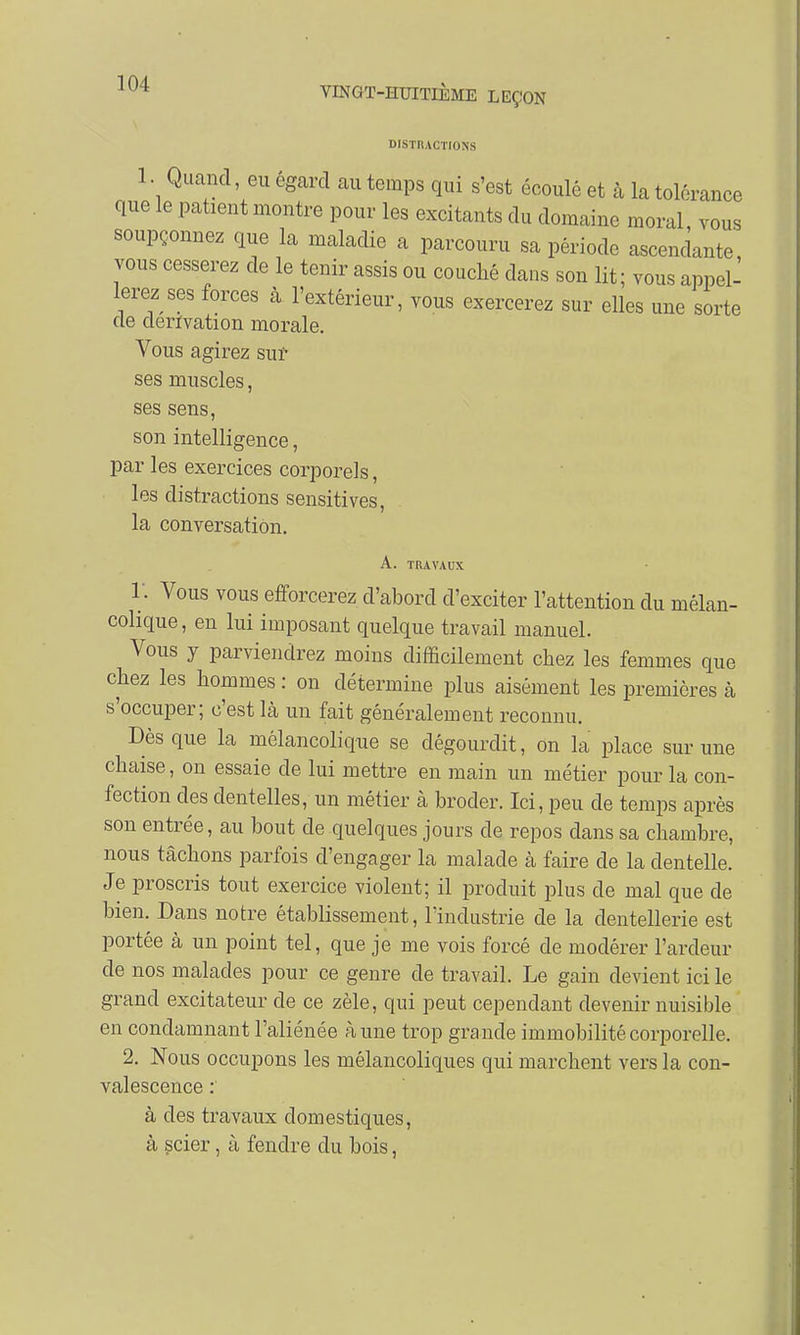 DISTRACTIONS 1 • Quand, eu égard au temps qui s'est écoulé et à la tolérance que le patient montre pour les excitants du domaine moral vous soupçonnez que la maladie a parcouru sa période ascendante vous cesserez de le tenir assis ou couché dans son lit; vous appel- lerez ses forces à l'extérieur, vous exercerez sur elles une sorte de dérivation morale. Vous agirez sur ses muscles, ses sens, son intelligence, par les exercices corporels, les distractions sensitives, la conversation. A. TRAVAUX T. Vous vous efforcerez d'abord d'exciter l'attention du mélan- colique, en lui imposant quelque travail manuel. Vous y parviendrez moins difficilement chez les femmes que chez les hommes : on détermine plus aisément les premières à s occuper; c'est là un fait généralement reconnu. Dès que la mélancolique se dégourdit, on la place sur une chaise, on essaie de lui mettre en main un métier pour la con- fection des dentelles, un métier à broder. Ici, peu de temps après son entrée, au bout de quelques jours de repos dans sa chambre, nous tâchons parfois d'engager la malade à faire de la dentelle. Je proscris tout exercice violent; il produit plus de mal que de bien. Dans notre établissement, l'industrie de la dentellerie est portée à un point tel, que je me vois forcé de modérer l'ardeur de nos malades pour ce genre de travail. Le gain devient ici le grand excitateur de ce zèle, qui peut cependant devenir nuisible en condamnant l'aliénée à une trop grande immobilité corporelle. 2. Nous occupons les mélancoliques qui marchent vers la con- valescence :' à des travaux domestiques, à scier, à fendre du bois,