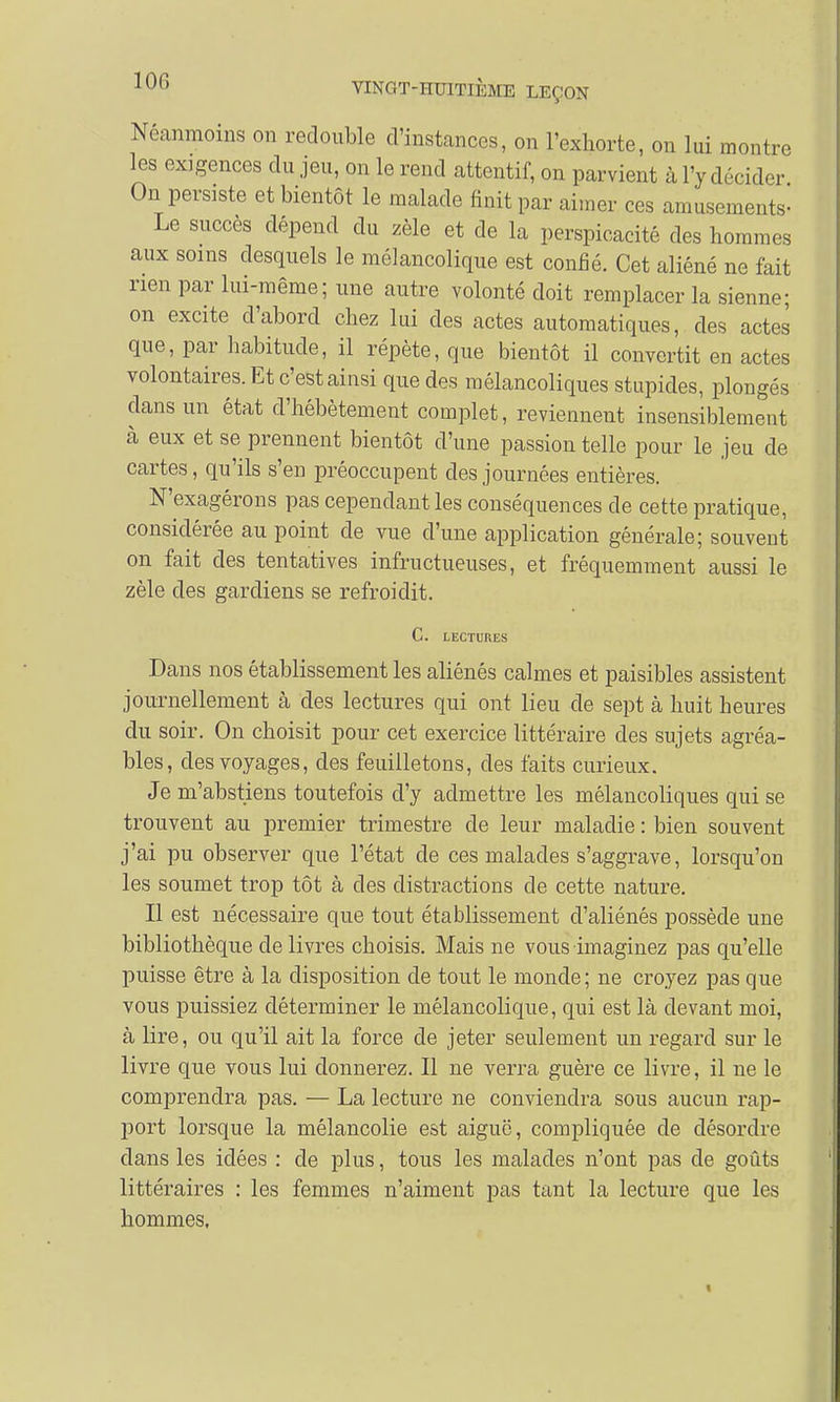 Néanmoins on redouble d'instances, on l'exhorte, on lui montre les exigences du jeu, on le rend attentif, on parvient à l'y décider On persiste et bientôt le malade finit par aimer ces amusements- Le succès dépend du zèle et de la perspicacité des hommes aux soins desquels le mélancolique est confié. Cet aliéné ne fait rien par lui-même; une autre volonté doit remplacer la sienne; on excite d'abord chez lui des actes automatiques, des actes que, par habitude, il répète, que bientôt il convertit en actes volontaires. Et c'est ainsi que des mélancoliques stupides, plongés dans un état d'hébétement complet, reviennent insensiblement à eux et se prennent bientôt d'une passion telle pour le jeu de cartes, qu'ils s'en préoccupent des journées entières. N'exagérons pas cependant les conséquences de cette pratique, considérée au point de vue d'une application générale; souvent on fait des tentatives infructueuses, et fréquemment aussi le zèle des gardiens se refroidit. C. LECTURES Dans nos établissement les aliénés calmes et paisibles assistent journellement cà des lectures qui ont lieu de sept à huit heures du soir. On choisit pour cet exercice littéraire des sujets agréa- bles, des voyages, des feuilletons, des faits curieux. Je m'abstiens toutefois d'y admettre les mélancoliques qui se trouvent au premier trimestre de leur maladie : bien souvent j'ai pu observer que l'état de ces malades s'aggrave, lorsqu'on les soumet trop tôt à des distractions de cette nature. Il est nécessaire que tout établissement d'aliénés possède une bibliothèque délivres choisis. Mais ne vous imaginez pas qu'elle puisse être à la disposition de tout le monde; ne croyez pas que vous puissiez déterminer le mélancolique, qui est là devant moi, à lire, ou qu'il ait la force de jeter seulement un regard sur le livre que vous lui donnerez. Il ne verra guère ce livre, il ne le comprendra pas. — La lecture ne conviendra sous aucun rap- port lorsque la mélancolie est aiguë, compliquée de désordre dans les idées : de plus, tous les malades n'ont pas de goûts littéraires : les femmes n'aiment pas tant la lecture que les hommes.