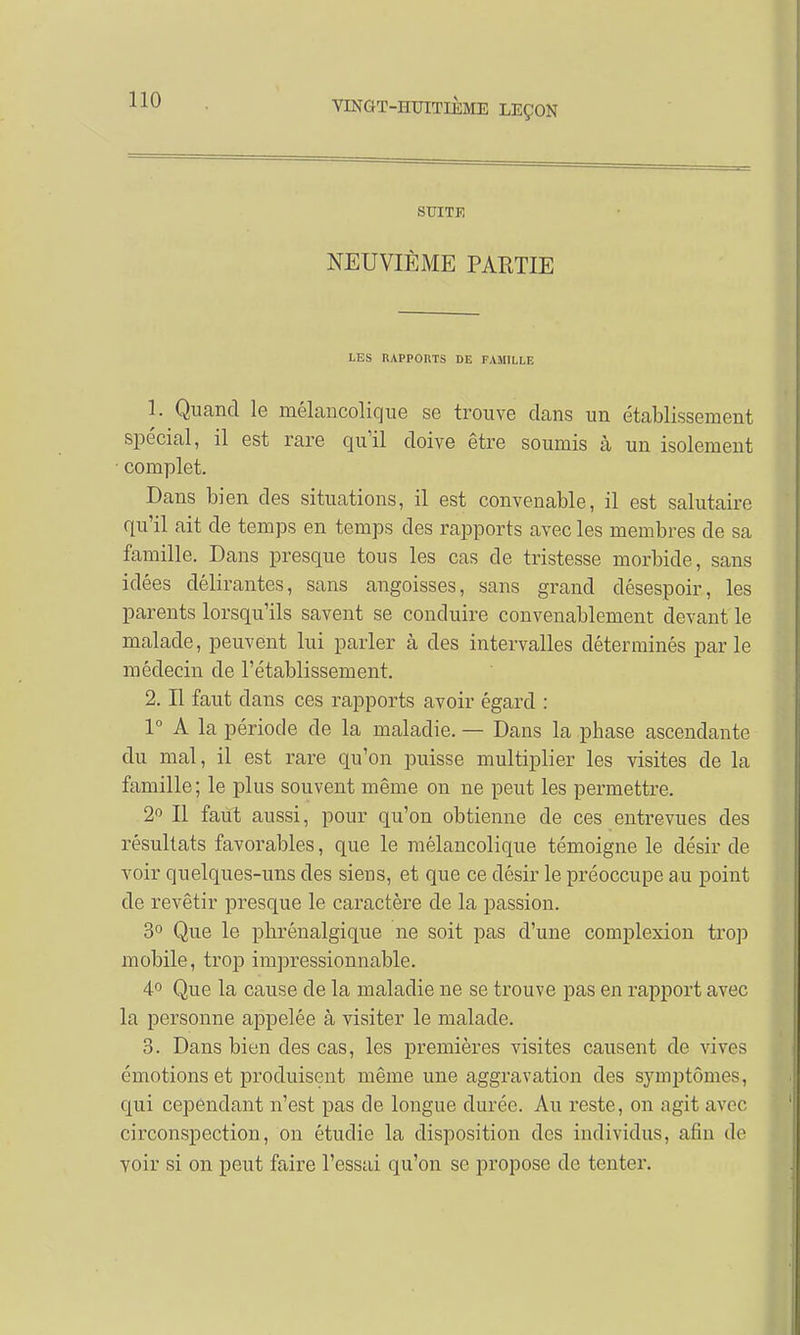 SUITE NEUVIÈME PARTIE LES RAPPORTS DE FAMILLE 1. Quand le mélancolique se trouve dans un établissement spécial, il est rare qu'il doive être soumis à un isolement ■ complet. Dans bien des situations, il est convenable, il est salutaire qu'il ait de temps en temps des rapports avec les membres de sa famille. Dans presque tous les cas de tristesse morbide, sans idées délirantes, sans angoisses, sans grand désespoir, les parents lorsqu'ils savent se conduire convenablement devant le malade, peuvent lui parler à des intervalles déterminés par le médecin de l'établissement. 2. Il faut dans ces rapports avoir égard : 1° A la période de la maladie. — Dans la phase ascendante du mal, il est rare qu'on puisse multiplier les visites de la famille ; le plus souvent même on ne peut les permettre. 2° Il faut aussi, pour qu'on obtienne de ces entrevues des résultats favorables, que le mélancolique témoigne le désir de voir quelques-uns des sieus, et que ce désir le préoccupe au point de revêtir presque le caractère de la passion. 3° Que le phrénalgique ne soit pas d'une complexion trop mobile, trop impressionnable. 4° Que la cause de la maladie ne se trouve pas en rapport avec la personne appelée à visiter le malade. 3. Dans bien des cas, les premières visites causent de vives émotions et produisent même une aggravation des symptômes, qui cependant n'est pas de longue durée. Au reste, on agit avec circonspection, on étudie la disposition des individus, afin de voir si on peut faire l'essai qu'on se propose de tenter.
