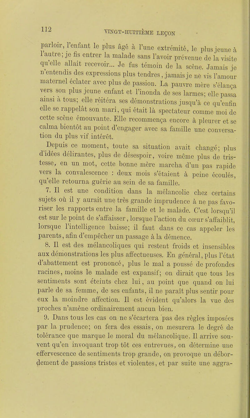 parloir, l'enfant le plus âgé à l'une extrémité, le plus jeune à 1 autre; je fis entrer la malade sans l'avoir prévenue de la visite quelle allait recevoir... Je fus témoin de la scène. Jamais je n entendis des expressions plus tendres, jamais je ne vis l'amour maternel éclater avec plus de passion. La pauvre mère s'élança vers «m plus jeune enfant et l'inonda de ses larmes; elle passa ainsi a tous; elle réitéra ses démonstrations jusqu'à ce qu'enfin elle se rappelât son mari, qui était là spectateur comme moi de cette scène émouvante. Elle recommença encore à pleurer et se calma bientôt au point d'engager avec sa famille une conversa- tion du plus vif intérêt. ^Depuis ce moment, toute sa situation avait changé; plus d'idées délirantes, plus de désespoir, voire même plus de tris- tesse, en un mot, cette bonne mère marcha d'un pas rapide vers la convalescence : deux mois s'étaient à peine écoulés, qu'elle retourna guérie au sein de sa famille. 7. Il est une condition clans la mélancolie chez certains sujets où il y aurait une très grande imprudence à ne pas favo- riser les rapports entre la famille et le malade. C'est lorsqu'il est sur le point de s'affaisser, lorsque l'action du cœur s'affaiblit, lorsque l'intelligence baisse; il faut dans ce cas appeler les parents, afin d'empêcher un passage à la clémence. 8. Il est des mélancoliques qui restent froids et insensibles aux démonstrations les plus affectueuses. En général, plus l'état d'abattement est prononcé, plus le mal a poussé de profondes racines, moins le malade est expansif ; on dirait que tous les sentiments sont éteints chez lui, au point que quand on lui parle de sa femme, de ses enfants, il ne paraît plus sentir pour eux la moindre affection. Il est évident qu'alors la vue des proches n'amène ordinairement aucun bien. 9. Dans tous les cas on ne s'écartera pas des règles imposées par la prudence; on fera des essais, on mesurera le degré de tolérance que marque le moral du mélancolique. Il arrive sou- vent qu'en invoquant trop tôt ces entrevues, on détermine une effervescence de sentiments trop grande, on provoque un débor- dement de passions tristes et violentes, et par suite une aggra-