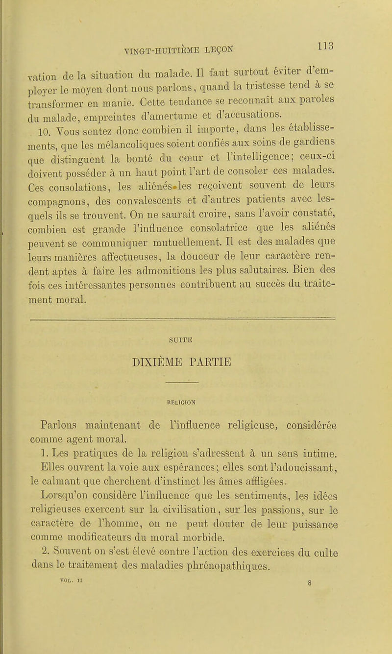 vation de la situation du malade. Il faut surtout éviter d'em- ployer le moyen dont nous parlons, quand la tristesse tend à se transformer en manie. Cette tendance se reconnaît aux paroles du malade, empreintes d'amertume et d'accusations. 10. Vous sentez donc combien il importe, dans les établisse- ments, que les mélancoliques soient confiés aux soins de gardiens que distinguent la bonté du cœur et l'intelligence; ceux-ci doivent posséder à un haut point l'art de consoler ces malades. Ces consolations, les aliénés.les reçoivent souvent de leurs compagnons, des convalescents et d'autres patients avec les- quels ils se trouvent. On ne saurait croire, sans l'avoir constaté, combien est grande l'influence consolatrice que les aliénés peuvent se communiquer mutuellement. Il est des malades que leurs manières affectueuses, la douceur de leur caractère ren- dent aptes à faire les admonitions les plus salutaires. Bien des fois ces intéressantes personnes contribuent au succès du traite- ment moral. SUITE DIXIÈME PARTIE RELIGION Parlons maintenant de l'influence religieuse, considérée comme agent moral. 1. Les pratiques de la religion s'adressent à un sens intime. Elles ouvrent la voie aux espérances ; elles sont l'adoucissant, le calmant que cherchent d'instinct les âmes affligées. Lorsqu'on considère l'influence que les sentiments, les idées religieuses exercent sur la civilisation, sur les passions, sur le caractère de l'homme, on ne peut douter de leur puissance comme modificateurs du moral morbide. 2. Souvent on s'est élevé contre l'action des exercices du culte dans le traitement des maladies phrénopathiques. VOL. II o