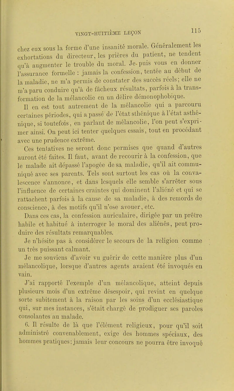 chez eux sous la forme d'une insanité morale. Généralement les exhortations du directeur, les prières du patient, ne tendent qu'à augmenter le trouble du moral. Je- puis vous en donner l'assurance formelle : jamais la confession, tentée au début de la maladie, ne m'a permis de constater des succès réels; elle ne m'a paru conduire qu'à de fâcheux résultats, parfois à la trans- formation de la mélancolie en un délire démonophobique. Il en est tout autrement de la mélancolie qui a parcouru certaines périodes, qui a passé de l'état sthénique à l'état asthé- nique, si toutefois, en parlant de mélancolie, l'on peut s'expri- mer ainsi. On peut ici tenter quelques essais, tout en procédant avec une prudence extrême. Ces tenlatives ne seront donc permises que quand d'autres auront été faites. Il faut, avant de recourir à la confession, que le malade ait dépassé l'apogée de sa maladie, qu'il ait commu- niqué avec ses parents. Tels sont surtout les cas où la conva- lescence s'annonce, et dans lesquels elle semble s'arrêter sous l'influence de certaines craintes qui dominent l'aliéné et qui se rattachent parfois à la cause de sa maladie, à des remords de conscience, à des motifs qu'il n'ose avouer, etc. Dans ces cas, la confession auriculaire, dirigée par un prêtre habile et habitué à interroger le moral des aliénés, peut pro- duire des résultats remarquables. Je n'hésite pas à considérer le secours de la religion comme un très puissant calmant. Je me souviens d'avoir vu guérir de cette manière plus d'un mélancolique, lorsque d'autres agents avaient été invoqués en vain. J'ai rapporté l'exemple d'un mélancolique, atteint depuis plusieurs mois d'un extrême désespoir, qui revint en quelque sorte subitement à la raison par les soins d'un ecclésiastique qui, sur mes instances, s'était chargé de prodiguer ses paroles consolantes au malade. 6. Il résulte de là que l'élément religieux, pour qu'il soit administré convenablement, exige des hommes spéciaux, des hommes pratiques; jamais leur concours ne pourra être invoqué