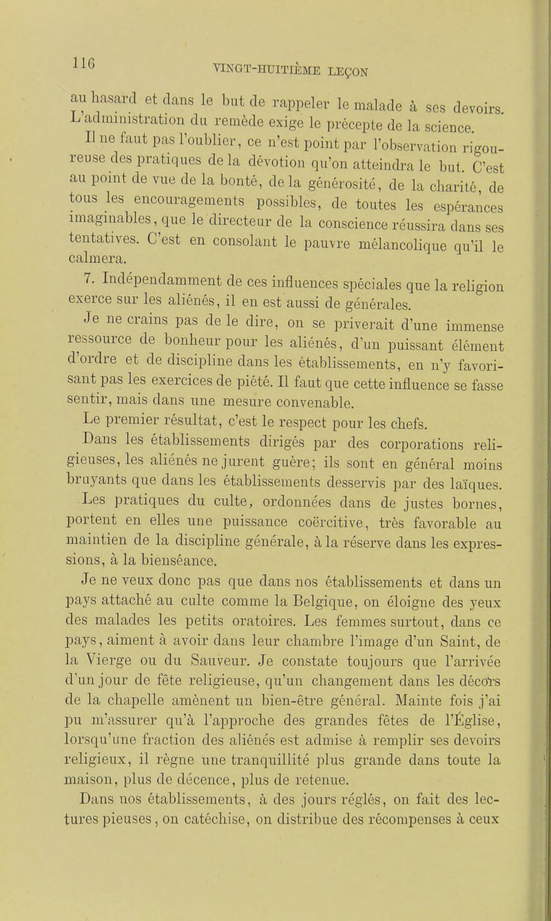 au hasard et dans le but de rappeler le malade à ses devoirs administration du remède exige le précepte de la science Il ne faut pas l'oublier, ce n'est point par l'observation rigou- reuse des pratiques delà dévotion qu'on atteindra le but C'est au point de vue de la bonté, de la générosité, de la charité de tous les encouragements possibles, de toutes les espérances imaginables, que le directeur de la conscience réussira clans ses tentatives. C'est en consolant le pauvre mélancolique qu'il le calmera. 7. Indépendamment de ces influences spéciales que la religion exerce sur les aliénés, il en est aussi de générales. Je ne crains pas de le dire, on se priverait d'une immense ressource de bonheur pour les aliénés, d'un puissant élément d'ordre et de discipline dans les établissements, en n'y favori- sant pas les exercices de piété. Il faut que cette influence se fasse sentir, mais dans une mesure convenable. Le premier résultat, c'est le respect pour les chefs. Dans les établissements dirigés par des corporations reli- gieuses, les aliénés ne jurent guère; ils sont en général moins bruyants que clans les établissements desservis par des laïques. Les pratiques du culte, ordonnées dans de justes bornes, portent en elles une puissance coërcitive, très favorable au maintien de la discipline générale, à la réserve clans les expres- sions, à la bienséance. Je ne veux donc pas que dans nos établissements et clans un pays attaché au culte comme la Belgique, on éloigne des yeux des malades les petits oratoires. Les femmes surtout, clans ce pays, aiment à avoir dans leur chambre l'image d'un Saint, de la Vierge ou du Sauveur. Je constate toujours que l'arrivée d'un jour de fête religieuse, qu'un changement clans les décors de la chapelle amènent un bien-être général. Mainte fois j'ai pu m'assurer qu'à l'approche des grandes fêtes de l'Église, lorsqu'une fraction des aliénés est admise à remplir ses devoirs religieux, il règne une tranquillité plus grande clans toute la maison, plus de décence, plus de retenue. Dans nos établissements, à des jours réglés, on fait des lec- tures pieuses, on catéchise, on distribue des récompenses à ceux