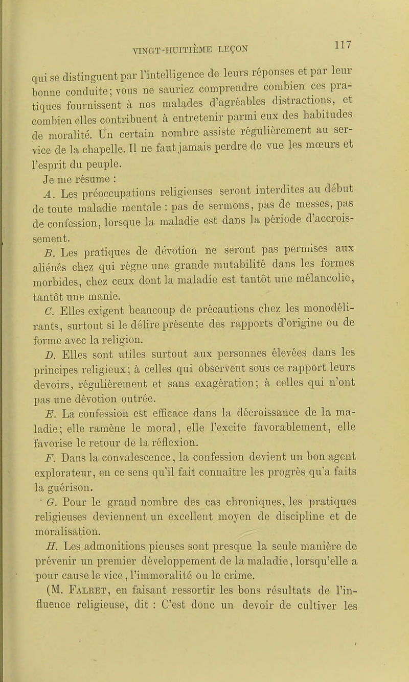 qui se distinguent par l'intelligence de leurs réponses et par leur bonne conduite; vous ne sauriez comprendre combien ces pra- tiques fournissent à nos malades d'agréables distractions, et combien elles contribuent à entretenir parmi eux des babitudes de moralité. Un certain nombre assiste régulièrement au ser- vice de la chapelle. Il ne faut jamais perdre de vue les mœurs et l'esprit du peuple. Je me résume : A. Les préoccupations religieuses seront interdites au début de toute maladie mentale : pas de serinons, pas de messes, pas de confession, lorsque la maladie est dans la période d'accrois- sement. B. Les pratiques de dévotion ne seront pas permises aux aliénés cbez qui règne une grande mutabilité clans les formes morbides, cbez ceux dont la maladie est tantôt une mélancolie, tantôt une manie. C. Elles exigent beaucoup de précautions cbez les monodéli- rants, surtout si le délire présente des rapports d'origine ou de forme avec la religion. D. Elles sont utiles surtout aux personnes élevées dans les principes religieux ; à celles qui observent sous ce rapport leurs devoirs, régulièrement et sans exagération; à celles qui n'ont pas une dévotion outrée. E. La confession est efficace clans la décroissance de la ma- ladie; elle ramène le moral, elle l'excite favorablement, elle favorise le retour de la réflexion. F. Dans la convalescence, la confession devient un bon agent explorateur, en ce sens qu'il fait connaître les progrès qu'a faits la guérison. G. Pour le grand nombre des cas chroniques, les pratiques religieuses deviennent un excellent moyen de discipline et de moralisation. H. Les admonitions pieuses sont presque la seule manière de prévenir un premier développement de la maladie, lorsqu'elle a pour cause le vice, l'immoralité ou le crime. (M. Falret, en faisant ressortir les bons résultats de l'in- fluence religieuse, dit : C'est donc un devoir de cultiver les