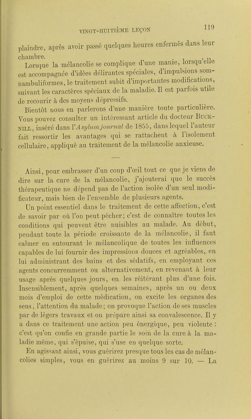 plaindre, après avoir passé quelques heures enfermés dans leur chambre. , . Lorsque la mélancolie se complique d'une manie, lorsquelle est accompagnée d'idées délirantes spéciales, d'impulsions som- uambuliformes, le traitement subit d'importantes modifications, suivant les caractères spéciaux de la maladie. Il est parfois utile de recourir à des moyens dépressifs. Bientôt nous en parlerons d'une manière toute particulière. Vous pouvez consulter un intéressant article du docteur Buck- NILL, inséré dans Y'A sylum journal de 1855, dans lequel l'auteur fait ressortir les avantages qui se rattachent à l'isolement cellulaire, appliqué au traitement de la mélancolie anxieuse. . Ainsi, pour embrasser d'un coup d'œil tout ce que je viens de dire sur la cure de la mélancolie, j'ajouterai que le succès thérapeutique ne dépend pas de l'action isolée d'un seul modi- ficateur, mais bien de l'ensemble de plusieurs agents. Un point essentiel dans le traitement de cette affection, c'est de savoir par où l'on peut pécher ; c'est de connaître toutes les conditions qui peuvent être nuisibles au malade. Au début, pendant toute la période croissante de la mélancolie, il faut calmer en entourant le mélancolique de toutes les influences capables de lui fournir des impressions douces et agréables, en lui administrant des bains et des sédatifs, en employant ces agents concurremment ou alternativement, en revenant à leur usage après quelques jours, en les réitérant plus d'une fois. Insensiblement, après quelques semaines, après un ou deux mois d'emploi de cette médication, on excite les organes des sens, l'attention du malade; on provoque l'action de ses muscles par de légers travaux et on prépare ainsi sa convalescence. Il y a dans ce traitement une action peu énergique, peu violente : c'est qu'on confie en grande partie le soin de la cure à la ma- ladie même, qui s'épuise, qui s'use en quelque sorte. En agissant ainsi, vous guérirez presque tous les cas de mélan- colies simples, vous en guérirez au moins 9 sur 10. — La