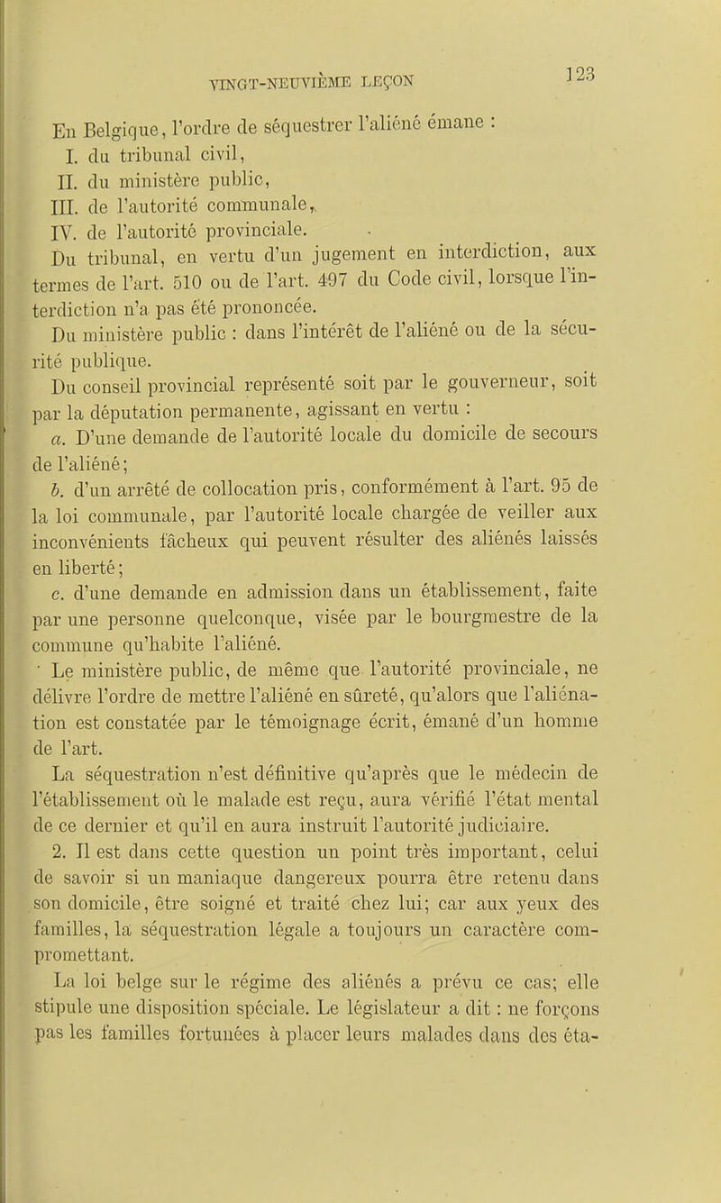 En Belgique, l'ordre de séquestrer l'aliéné émane : I. du tribunal civil, II. du ministère public, III. de l'autorité communale,, IV. de l'autorité provinciale. Du tribunal, en vertu d'un jugement en interdiction, aux termes de l'art. 510 ou de l'art. 497 du Code civil, lorsque l'in- terdiction n'a pas été prononcée. Du ministère public : dans l'intérêt de l'aliéné ou de la sécu- rité publique. Du conseil provincial représenté soit par le gouverneur, soit par la députation permanente, agissant en vertu : a. D'une demande de l'autorité locale du domicile de secours de l'aliéné ; b. d'un arrêté de collocation pris, conformément à l'art. 95 de la loi communale, par l'autorité locale chargée cle veiller aux inconvénients fâcheux qui peuvent résulter des aliénés laissés en liberté ; c. d'une demande en admission dans un établissement, faite par une personne quelconque, visée par le bourgmestre de la commune qu'habite l'aliéné. ' Le ministère public, de même que l'autorité provinciale, ne délivre l'ordre cle mettre l'aliéné en sûreté, qu'alors que l'aliéna- tion est constatée par le témoignage écrit, émané d'un homme de l'art. La séquestration n'est définitive qu'après que le médecin de l'établissement où le malade est reçu, aura vérifié l'état mental cle ce dernier et qu'il en aura instruit l'autorité judiciaire. 2. Il est dans cette question un point très important, celui cle savoir si un maniaque dangereux pourra être retenu clans .son domicile, être soigné et traité chez lui; car aux yeux des familles, la séquestration légale a toujours un caractère com- promettant. La loi belge sur le régime des aliénés a prévu ce cas; elle stipule une disposition spéciale. Le législateur a dit : ne forçons pas les familles fortunées à placer leurs malades dans des éta-