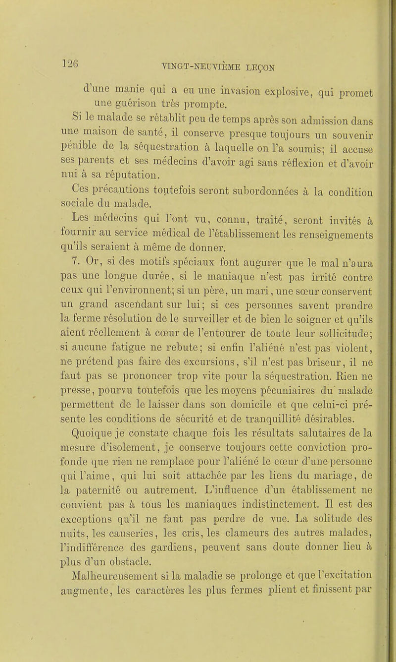 d'une manie qui a eu une invasion explosive, qui promet une guérison très prompte. Si le malade se rétablit peu de temps après son admission dans une maison de santé, il conserve presque toujours un souvenir pénible de la séquestration à laquelle on Fa soumis; il accuse ses parents et ses médecins d'avoir agi sans réflexion et d'avoir nui à sa réputation. Ces précautions toutefois seront subordonnées à la condition sociale du malade. Les médecins qui l'ont vu, connu, traité, seront invités à fournir au service médical de l'établissement les renseignements qu'ils seraient à même de donner. 7. Or, si des motifs spéciaux font augurer que le mal n'aura pas une longue durée, si le maniaque n'est pas irrité contre ceux qui l'environnent; si un père, un mari, une sœur conservent un grand ascendant sur lui ; si ces personnes savent prendre la ferme résolution de le surveiller et de bien le soigner et qu'ils aient réellement à cœur de l'entourer de toute leur sollicitude; si aucune fatigue ne rebute; si enfin l'aliéné n'est pas violent, ne prétend pas faire clos excursions, s'il n'est pas briseur, il ne faut pas se prononcer trop vite pour la séquestration. Eien ne presse, pourvu toutefois que les moyens pécuniaires du'malade permettent de le laisser dans son domicile et que celui-ci pré- sente les conditions de sécurité et de tranquillité désirables. Quoique je constate chaque fois les résultats salutaires de la mesure d'isolement, je conserve toujours cette conviction pro- fonde que rien ne remplace pour l'aliéné le cœur d'une personne qui l'aime, qui lui soit attachée par les liens du mariage, de la paternité ou autrement. L'influence d'un établissement ne convient pas à tous les maniaques indistinctement. Il est des exceptions qu'il ne faut pas perdre de vue. La solitude des nuits, les causeries, les cris, les clameurs des autres malades, l'indifférence des gardiens, peuvent sans doute donner lieu à plus d'un obstacle. Malheureusement si la maladie se prolonge et que l'excitation augmente, les caractères les plus fermes plient et finissent par