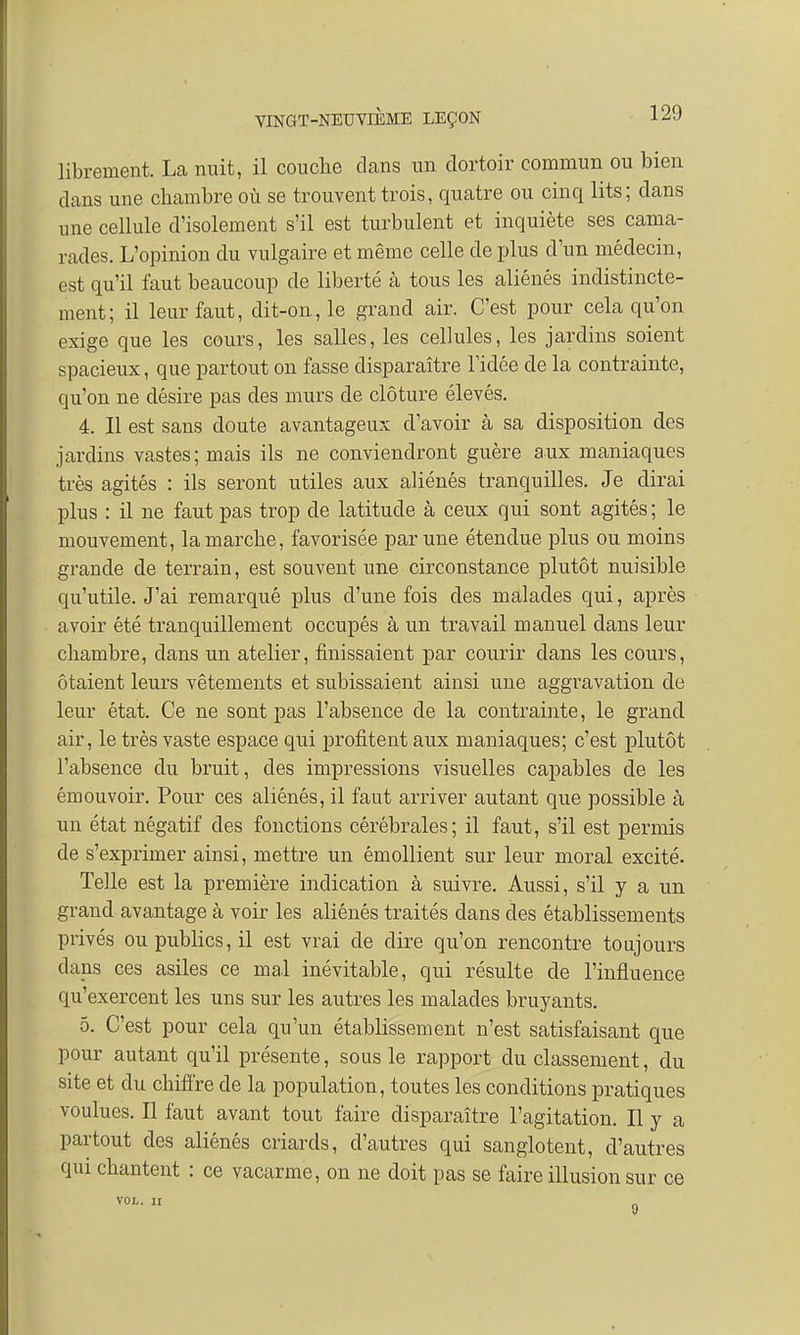 librement. La nuit, il couche clans un dortoir commun ou bien clans une chambre où se trouvent trois, quatre ou cinq lits; dans une cellule d'isolement s'il est turbulent et inquiète ses cama- rades. L'opinion du vulgaire et même celle de plus d'un médecin, est qu'il faut beaucoup de liberté à tous les aliénés indistincte- ment; il leur faut, dit-on, le grand air. C'est pour cela qu'on exige que les cours, les salles, les cellules, les jardins soient spacieux, que partout on fasse disparaître l'idée de la contrainte, qu'on ne désire pas des murs de clôture élevés. 4. 11 est sans doute avantageux d'avoir à sa disposition des jardins vastes; mais ils ne conviendront guère aux maniaques très agités : ils seront utiles aux aliénés tranquilles. Je dirai plus : il ne faut pas trop de latitude à ceux qui sont agités ; le mouvement, la marche, favorisée par une étendue plus ou moins grande de terrain, est souvent une circonstance plutôt nuisible qu'utile. J'ai remarqué plus d'une fois des malades qui, après avoir été tranquillement occupés à un travail manuel dans leur chambre, clans un atelier, finissaient par courir dans les cours, ôtaient leurs vêtements et subissaient ainsi une aggravation de leur état. Ce ne sont pas l'absence de la contrainte, le grand air, le très vaste espace qui profitent aux maniaques; c'est plutôt l'absence du bruit, des impressions visuelles capables de les émouvoir. Pour ces aliénés, il faut arriver autant que possible à un état négatif des fonctions cérébrales; il faut, s'il est permis de s'exprimer ainsi, mettre un émollient sur leur moral excité. Telle est la première indication à suivre. Aussi, s'il y a un grand avantage à voir les aliénés traités dans des établissements privés ou publics, il est vrai de dire qu'on rencontre toujours dans ces asiles ce mal inévitable, qui résulte de l'influence qu'exercent les uns sur les autres les malades bruyants. 5. C'est pour cela qu'un établissement n'est satisfaisant que pour autant qu'il présente, sous le rapport du classement, du site et du chiffre de la population, toutes les conditions pratiques voulues. Il faut avant tout faire disparaître l'agitation. Il y a partout des aliénés criards, d'autres qui sanglotent, d'autres qui chantent : ce vacarme, on ne doit pas se faire illusion sur ce VOL. II y