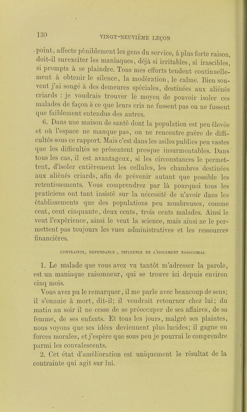 ■ point, affecte péniblement les gens du service, à plus forte raison, doit-il surexciter les maniaques, déjà si irritables, si irascibles,' si prompts à se plaindre. Tous mes efforts tendent continuelle- ment à obtenir le silence, la modération, le calme. Bien sou- vent j'ai songé à des demeures spéciales, destinées aux aliénés criards : je voudrais trouver le moyen de pouvoir isoler ces malades de façon à ce que leurs cris ne fussent pas ou ne fussent que faiblement entendus des autres. 6. Dans une maison de santé dont la population est peu élevée et où l'espace ne manque pas, on ne rencontre guère de diffi- cultés sous ce rapport. Mais c'est dans les asiles publics peu vastes que les difficultés se présentent presque insurmontables. Dans tous les cas, il est avantageux, si les circonstances le permet- tent, d'isoler entièrement les cellules, les chambres destinées aux aliénés criards, afin de prévenir autant que possible les retentissements. Vous comprendrez par là pourquoi tous les praticiens ont tant insisté sur la nécessité de n'avoir dans les établissements que des populations peu nombreuses, comme cent, cent cinquante, deux cents, trois cents malades. Ainsi le veut l'expérience, ainsi le veut la science, mais ainsi ne le per- mettent pas toujours les vues administratives et les ressources financières. CONTRAINTE, DÉPENDANCE , INFLUENCE DE l'iSOLEMENT NOSOCOM1AL 1. Le malade que vous avez vu tantôt m'adresser la parole, est un maniaque raisonneur, qui se trouve ici depuis environ cinq mois. Vous avez pu le remarquer, il me parle avec beaucoup de sens; il s'ennuie à mort, dit-il; il voudrait retourner chez lui; du matin au soir il ne cesse de se préoccuper de ses affaires, de sa femme, de ses enfants. El tous les jours, malgré ses plaintes, nous voyons que ses idées deviennent plus lucides ; il gagne en forces morales, et j'espère que sous peu je pourrai le comprendre parmi les convalescents. 2. Cet état d'amélioration est uniquement le résultat de la contrainte qui agit sur lui.