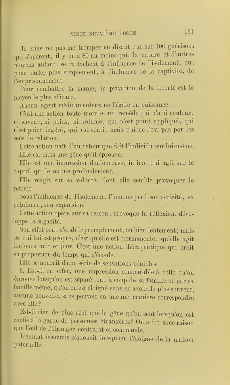 Je crois ne pas me tromper en disant que sur 100 guérisons qui s'opèrent, il y en a 80 au moins qui, la nature et d'autres moyens aidant, se rattachent à l'influence de l'isolement, ou, pour parler plus simplement, à l'influence de la captivité, de l'emprisonnement. Pour combattre la manie, la privation de la liberté est le moyen le plus efficace. Aucun agent médicamenteux ne l'égale en puissance. C'est une action toute morale, un remède qui n'a ni couleur, ni saveur, ni poids, ni volume, qui n'est point appliqué, qui n'est point ingéré, qui est senti, mais qui ne l'est pas par les sens de relation. Cette action naît d'un retour que fait l'individu sur lui-même. Elle est dans une gêne qu'il éprouve. Elle est une impression douloureuse, intime qui agit sur le captif, qui le secoue profondément. Elle réagit sur sa volonté, dont elle semble provoquer le retrait. Sous l'influence de l'isolement, l'homme perd son activité, sa pétulance, son expansion. Cette action opère sur sa raison, provoque la réflexion, déve- loppe la sagacité. Son effet peut s'établir promptement, ou bien lentement; mais ce qui lui est propre, c'est qu'elle est permanente, qu'elle agit toujours nuit et jour. C'est une action thérapeutique qui croît en proportion du temps qui s'écoule. Elle se nourrit d'une série de sensations pénibles. 3. Est-il, en effet, une impression comparable à celle qu'on éprouve lorsqu'on est séparé tout à coup de sa famille et par sa famille même, qu'on en est éloigné sans en avoir, le plus souvent, aucune nouvelle, sans pouvoir en aucune manière correspondre avec elle ? Est-il rien de plus réel que la gêne qu'on sent lorsqu'on est confié à la garde de personnes étrangères? On a dit avec raison que l'œil de l'étranger contraint et commande. L'enfant insoumis s'adoucit lorsqu'on l'éloigné de la maison paternelle.