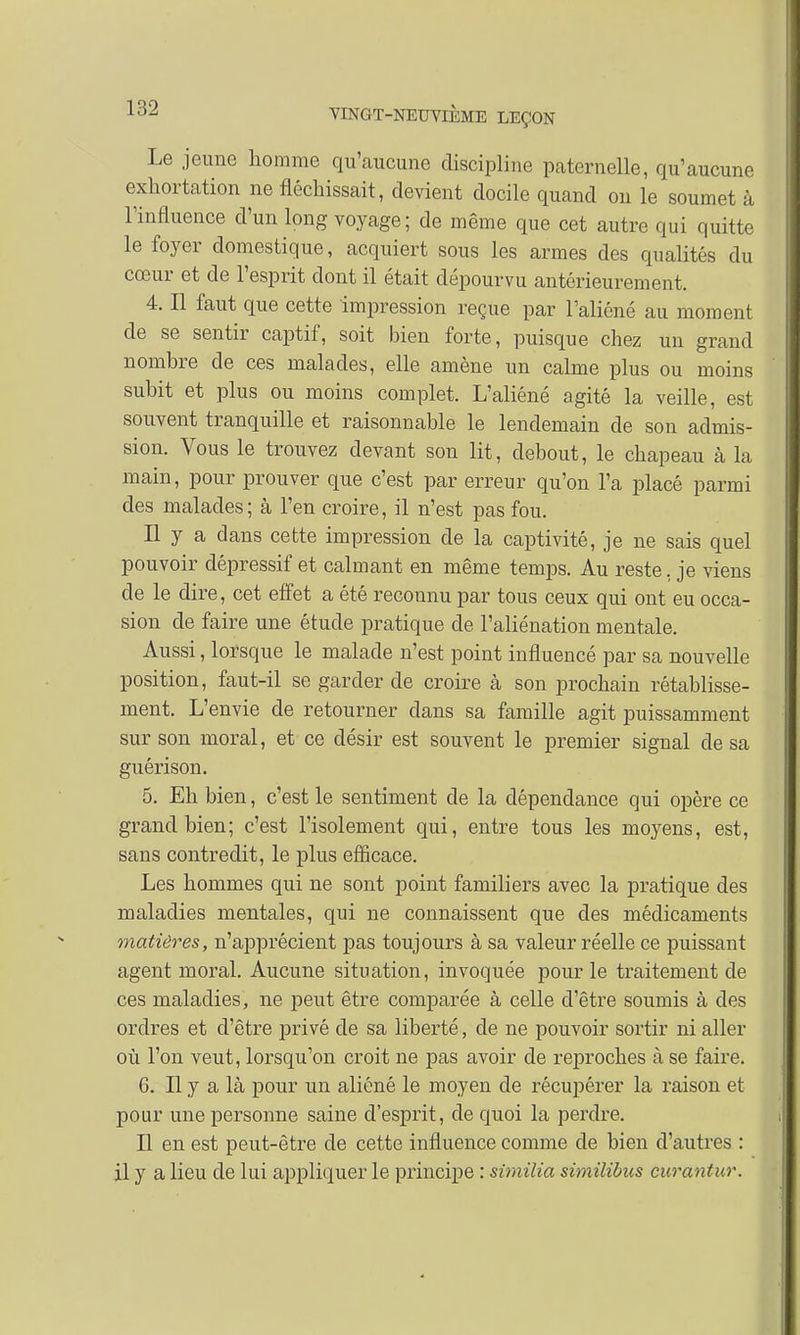 Le jeune homme qu'aucune discipline paternelle, qu'aucune exhortation ne fléchissait, devient docile quand on le soumet à l'influence d'un long voyage ; de même que cet autre qui quitte le foyer domestique, acquiert sous les armes des qualités du cœur et de l'esprit dont il était dépourvu antérieurement. 4. Il faut que cette impression reçue par l'aliéné au moment de se sentir captif, soit bien forte, puisque chez un grand nombre de ces malades, elle amène un calme plus ou moins subit et plus ou moins complet. L'aliéné agité la veille, est souvent tranquille et raisonnable le lendemain de son admis- sion. Vous le trouvez devant son lit, debout, le chapeau à la main, pour prouver que c'est par erreur qu'on l'a placé parmi des malades; à l'en croire, il n'est pas fou. Il y a dans cette impression de la captivité, je ne sais quel pouvoir dépressif et calmant en même temps. Au reste, je viens de le dire, cet effet a été reconnu par tous ceux qui ont eu occa- sion de faire une étude pratique de l'aliénation mentale. Aussi, lorsque le malade n'est point influencé par sa nouvelle position, faut-il se garder de croire à son prochain rétablisse- ment. L'envie de retourner dans sa famille agit puissamment sur son moral, et ce désir est souvent le premier signal de sa guérison. 5. Eh bien, c'est le sentiment de la dépendance qui opère ce grand bien; c'est l'isolement qui, entre tous les moyens, est, sans contredit, le plus efficace. Les hommes qui ne sont point familiers avec la pratique des maladies mentales, qui ne connaissent que des médicaments matières, n'apprécient pas toujours à sa valeur réelle ce puissant agent moral. Aucune situation, invoquée pour le traitement de ces maladies, ne peut être comparée à celle d'être soumis à des ordres et d'être privé de sa liberté, de ne pouvoir sortir ni aller où l'on veut, lorsqu'on croit ne pas avoir de reproches à se faire. 6. Il y a là pour un aliéné le moyen de récupérer la raison et pour une personne saine d'esprit, de quoi la perdre. Il en est peut-être de cette influence comme de bien d'autres : il y a lieu de lui appliquer le principe : similia similibus curantur.
