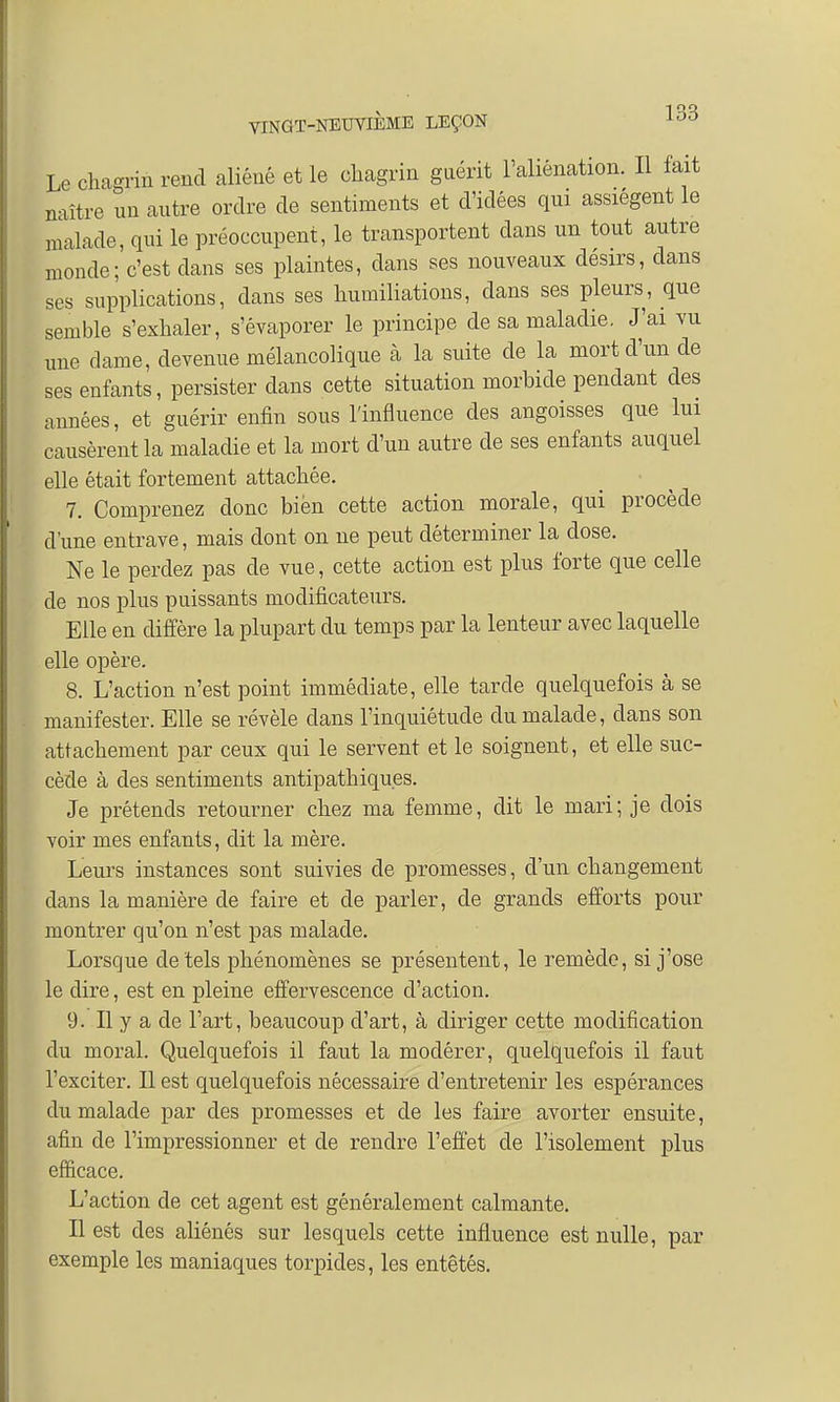 Le chagrin rend aliéné et le chagrin guérit l'aliénation. Il fait naître un autre ordre de sentiments et d'idées qui assiègent le malade, qui le préoccupent, le transportent dans un tout autre monde; c'est clans ses plaintes, dans ses nouveaux désirs, dans ses supplications, dans ses humiliations, dans ses pleurs, que semble s'exhaler, s'évaporer le principe de sa maladie. J'ai vu une dame, devenue mélancolique à la suite de la mort d'un de ses enfants, persister dans cette situation morbide pendant des années, et guérir enfin sous l'influence des angoisses que lui causèrent la maladie et la mort d'un autre de ses enfants auquel elle était fortement attachée. 7. Comprenez donc bien cette action morale, qui procède d'une entrave, mais dont on ne peut déterminer la dose. Ne le perdez pas de vue, cette action est plus forte que celle de nos plus puissants modificateurs. Elle en diffère la plupart du temps par la lenteur avec laquelle elle opère. 8. L'action n'est point immédiate, elle tarde quelquefois à se manifester. Elle se révèle dans l'inquiétude du malade, clans son attachement par ceux qui le servent et le soignent, et elle suc- cède à des sentiments antipathiques. Je prétends retourner chez ma femme, dit le mari; je dois voir mes enfants, dit la mère. Leurs instances sont suivies de promesses, d'un changement dans la manière de faire et de parler, de grands efforts pour montrer qu'on n'est pas malade. Lorsque de tels phénomènes se présentent, le remède, si j'ose le dire, est en pleine effervescence d'action. 9. Il y a de l'art, beaucoup d'art, à diriger cette modification du moral. Quelquefois il faut la modérer, quelquefois il faut l'exciter. Il est quelquefois nécessaire d'entretenir les espérances du malade par des promesses et de les faire avorter ensuite, afin de l'impressionner et de rendre l'effet de l'isolement plus efficace. L'action de cet agent est généralement calmante. Il est des aliénés sur lesquels cette influence est nulle, par exemple les maniaques torpides, les entêtés.