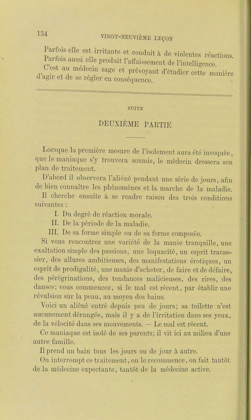 Parfois elle est irritante et conduit à de violentes réactions. Parfois aussi elle produit l'affaissement de l'intelligence C est au médecin sage et prévoyant d'étudier cette manière cl agir et de se régler en conséquence. SUITE DEUXIÈME PARTIE Lorsque la première mesure de l'isolement aura été invoquée, que le maniaque s'y trouvera soumis, le médecin dressera son plan de traitement. D'abord il observera l'aliéné pendant une série de jours, afin de bien connaître les phénomènes et la marche de la maladie. Il cherche ensuite à se rendre raison des trois conditions suivantes : I. Du degré de réaction morale. II. De la période de la maladie. III. De sa forme simple ou de sa forme composée. Si vous rencontrez une variété de la manie tranquille, une exaltation simple des passions, une loquacité, un esprit tracas- sier, des allures ambitieuses, des manifestations erotiques, un esprit de prodigalité, une manie d'acheter, de faire et de défaire, des pérégrinations, des tendances malicieuses, des rires, des danses ; vous commencez, si le mal est récent, par établir une révulsion sur la peau, au moyen des bains. Voici un aliéné entré depuis peu de jours; sa toilette n'est aucunement dérangée, mais il y a de l'irritation dans ses yeux, de la vélocité dans ses mouvements. — Le mal est récent. Ce maniaque est isolé de ses parents; il vit ici au milieu d'une autre famille. Il prend un bain tous les jours ou de jour à autre. On interrompt ce traitement, on le recommence, on fait tantôt de la médecine expectante, tantôt de la médecine active.