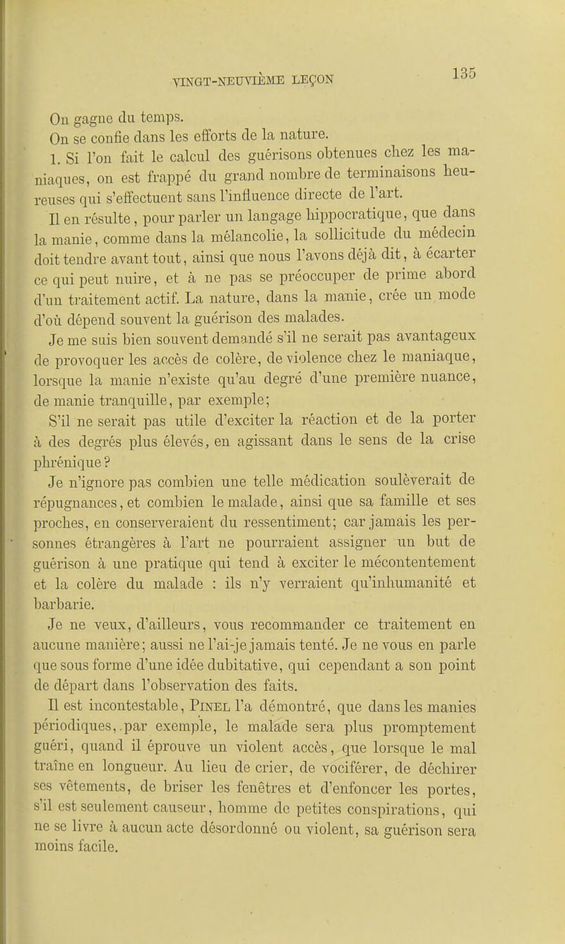 On gagne du temps. On se confie dans les efforts de la nature. 1. Si l'on fait le calcul des guérisons obtenues chez les ma- niaques, on est frappé du grand nombre de terminaisons heu- reuses qui s'effectuent sans l'influence directe de l'art. Il en résulte, pour parler un langage hippocratique, que dans la manie, comme dans la mélancolie, la sollicitude du médecin doit tendre avant tout, ainsi que nous l'avons déjà dit, à écarter ce qui peut nuire, et à ne pas se préoccuper de prime abord d'un traitement actif. La nature, clans la manie, crée un mode d'où dépend souvent la guérison des malades. Je me suis bien souvent demandé s'il ne serait pas avantageux de provoquer les accès de colère, de violence chez le maniaque, lorsque la manie n'existe qu'au degré d'une première nuance, de manie tranquille, par exemple; S'il ne serait pas utile d'exciter la réaction et de la porter à des degrés plus élevés, en agissant dans le sens de la crise phrénique ? Je n'ignore pas combien une telle médication soulèverait de répugnances, et combien le malade, ainsi que sa famille et ses proches, en conserveraient du ressentiment; car jamais les per- sonnes étrangères à l'art ne pourraient assigner un but de guérison à une pratique qui tend à exciter le mécontentement et la colère du malade : ils n'y verraient qu'inhumanité et barbarie. Je ne veux, d'ailleurs, vous recommander ce traitement en aucune manière; aussi ne l'ai-je jamais tenté. Je ne vous en parle que sous forme d'une idée dubitative, qui cependant a son point de départ dans l'observation des faits. Il est incontestable, Pinel l'a démontré, que dans les manies périodiques,.par exemple, le malade sera plus promptement guéri, quand il éprouve un violent accès, que lorsque le mal traîne en longueur. Au lieu de crier, de vociférer, de déchirer ses vêtements, de briser les fenêtres et d'enfoncer les portes, s'il est seulement causeur, homme de petites conspirations, qui ne se livre à aucun acte désordonné ou violent, sa guérison sera moins facile.