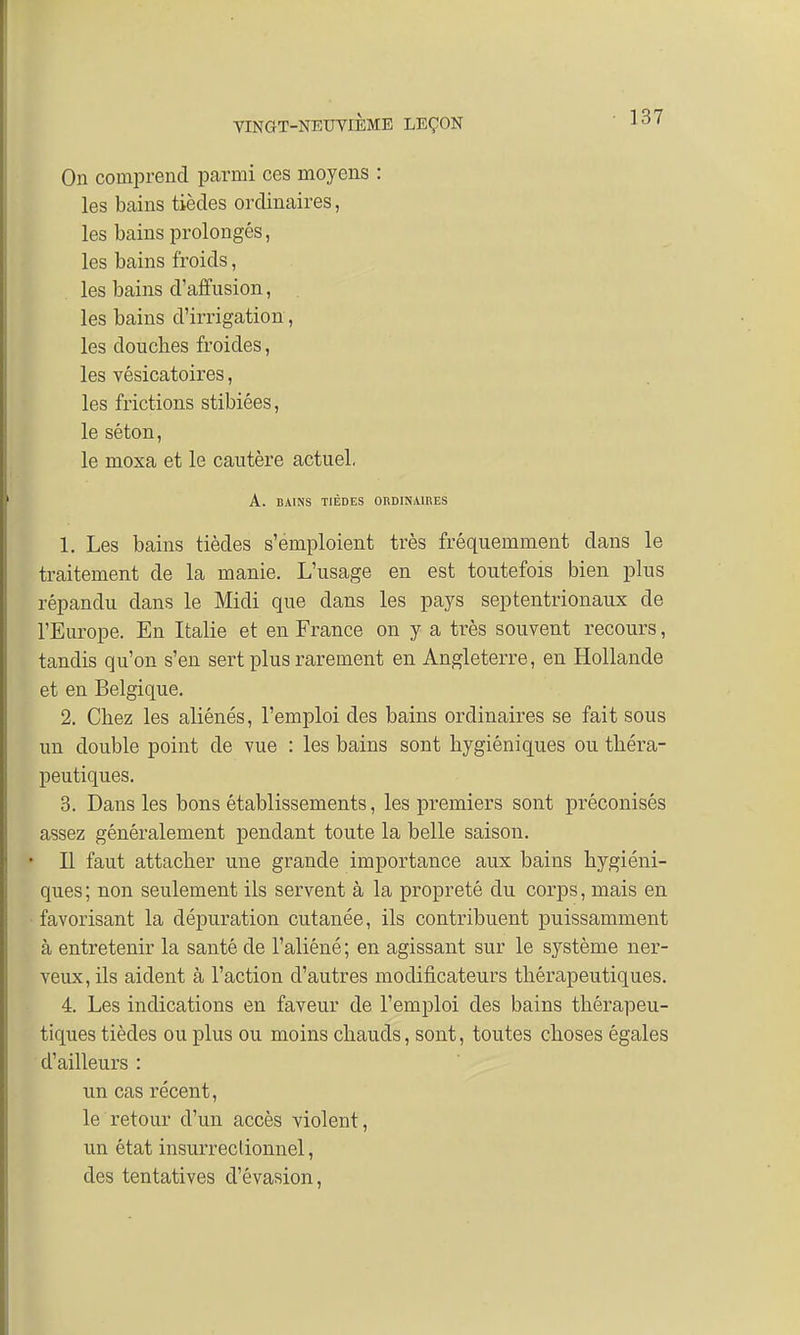 On comprend parmi ces moyens : les bains tièdes ordinaires, les bains prolongés, les bains froids, les bains d'affusion, les bains d'irrigation, les douches froides, les vésicatoires, les frictions stibiêes, le séton, le moxa et le cautère actuel, A. BAINS TIÈDES ORDINAIRES 1. Les bains tièdes s'emploient très fréquemment dans le traitement de la manie. L'usage en est toutefois bien plus répandu dans le Midi que dans les pays septentrionaux de l'Europe. En Italie et en France on y a très souvent recours, tandis qu'on s'en sert plus rarement en Angleterre, en Hollande et en Belgique. 2. Chez les aliénés, l'emploi des bains ordinaires se fait sous un double point de vue : les bains sont hygiéniques ou théra- peutiques. 3. Dans les bons établissements, les premiers sont préconisés assez généralement pendant toute la belle saison. Il faut attacher une grande importance aux bains hygiéni- ques ; non seulement ils servent à la propreté du corps, mais en favorisant la dépuration cutanée, ils contribuent puissamment à entretenir la santé de l'aliéné ; en agissant sur le système ner- veux, ils aident à l'action d'autres modificateurs thérapeutiques. 4. Les indications en faveur de l'emploi des bains thérapeu- tiques tièdes ou plus ou moins chauds, sont, toutes choses égales d'ailleurs : un cas récent, le retour d'un accès violent, un état insurreclionnel, des tentatives d'évasion,