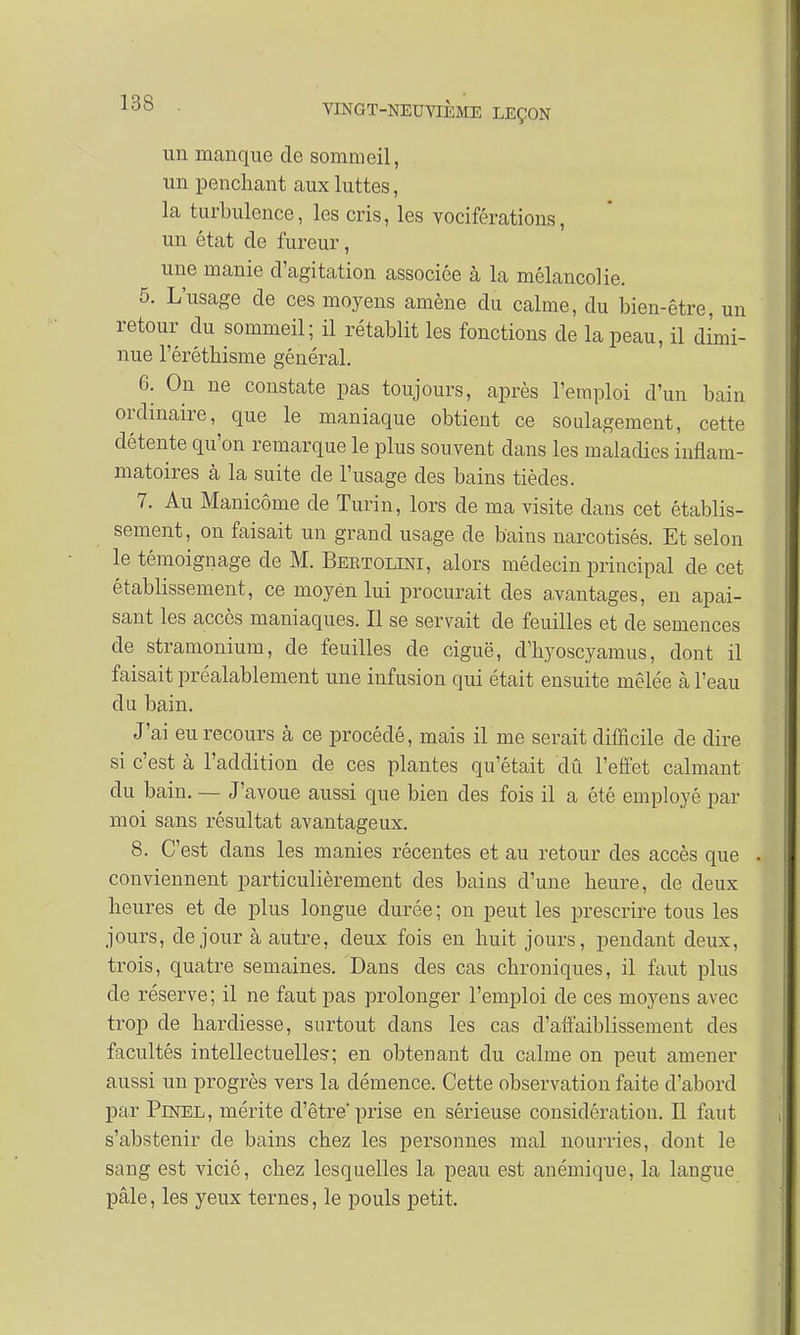 un manque de sommeil, un penchant aux luttes, la turbulence, les cris, les vociférations, un état de fureur, une manie d'agitation associée à la mélancolie. 5. L'usage de ces moyens amène du calme, du bien-être, un retour du sommeil; il rétablit les fonctions de la peau, il dimi- nue l'érétliisme général. 6. On ne constate pas toujours, après l'emploi d'un bain ordinaire, que le maniaque obtient ce soulagement, cette détente qu'on remarque le plus souvent clans les maladies inflam- matoires à la suite de l'usage des bains tièdes. 7. Au Manicôme de Turin, lors de ma visite dans cet établis- sement, on faisait un grand usage de bains narcotisés. Et selon le témoignage de M. Bertolini, alors médecin principal de cet établissement, ce moyen lui procurait des avantages, en apai- sant les accès maniaques. Il se servait de feuilles et de semences de stramonium, de feuilles de ciguë, d'byoscyamus, dont il faisait préalablement une infusion qui était ensuite mêlée à l'eau du bain. J'ai eu recours à ce procédé, mais il me serait difficile de dire si c'est à l'addition de ces plantes qu'était dû l'effet calmant du bain. — J'avoue aussi que bien des fois il a été employé par moi sans résultat avantageux. 8. C'est clans les manies récentes et au retour des accès que . conviennent particulièrement des bains d'une heure, de deux heures et de plus longue durée ; on peut les prescrire tous les jours, de jour à autre, deux fois en huit jours, pendant deux, trois, quatre semaines. Dans des cas chroniques, il faut plus de réserve; il ne faut pas prolonger l'emploi de ces moyens avec trop de hardiesse, surtout dans les cas d'affaiblissement des facultés intellectuelles; en obtenant du calme on peut amener aussi un progrès vers la démence. Cette observation faite d'abord par Pinel, mérite d'être prise en sérieuse considération. Il faut s'abstenir de bains chez les personnes mal nourries, dont le sang est vicié, chez lesquelles la peau est anémique, la langue pâle, les yeux ternes, le pouls petit.