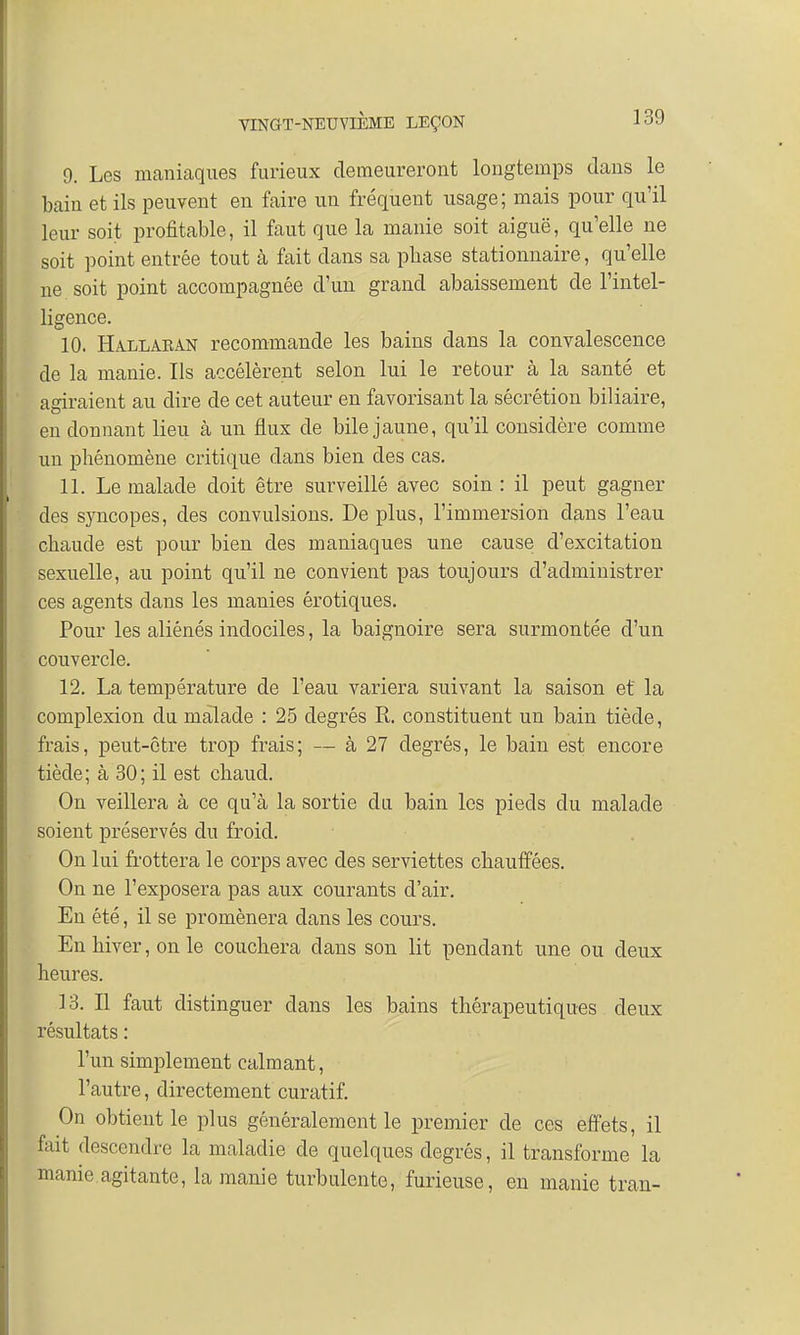 9. Les maniaques furieux demeureront longtemps dans le bain et ils peuvent en faire un fréquent usage; mais pour qu'il leur soit profitable, il faut que la manie soit aiguë, qu'elle ne soit point entrée tout à fait dans sa pbase stationnaire, qu'elle ne . soit point accompagnée d'un grand abaissement de l'intel- ligence. 10. Hallaean recommande les bains dans la convalescence de la manie. Ils accélèrent selon lui le retour à la santé et agiraient au dire de cet auteur en favorisant la sécrétion biliaire, en donnant lieu à un flux de bile jaune, qu'il considère comme un phénomène critique dans bien des cas. 11. Le malade doit être surveillé avec soin : il peut gagner des syncopes, des convulsions. De plus, l'immersion dans l'eau chaude est pour bien des maniaques une cause d'excitation sexuelle, au point qu'il ne convient pas toujours d'administrer ces agents clans les manies érotiques. Pour les aliénés indociles, la baignoire sera surmontée d'un couvercle. 12. La température de l'eau variera suivant la saison et la complexion du malade : 25 degrés R. constituent un bain tiède, frais, peut-être trop frais; — à 27 degrés, le bain est encore tiède; à 30; il est chaud. On veillera à ce qu'à la sortie du bain les pieds du malade soient préservés du froid. On lui frottera le corps avec des serviettes chauffées. On ne l'exposera pas aux courants d'air. En été, il se promènera dans les cours. En hiver, on le couchera dans son lit pendant une ou deux heures. 13. Il faut distinguer dans les bains thérapeutiques deux résultats : l'un simplement calmant, l'autre, directement curatif. On obtient le plus généralement le premier de ces effets, il fait descendre la maladie de quelques degrés, il transforme la manie agitante, la manie turbulente, furieuse, en manie tran-