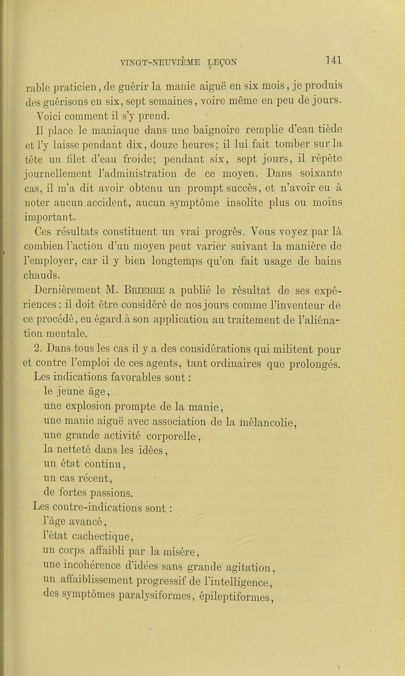rable praticien, de guérir la manie aiguë en six mois, je produis des guérisons en six, sept semaines, voire même en peu de jours. Voici comment il s'y prend. Il place le maniaque dans une baignoire remplie d'eau tiède et l'y laisse pendant dix, douze heures; il lui fait tomber sur la tête un filet d'eau froide; pendant six, sept jours, il répète journellement l'administration de ce moyen. Dans soixante cas, il m'a dit avoir obtenu un prompt succès, et n'avoir eu à noter aucun accident, aucun symptôme insolite plus ou moins important. Ces résultats constituent un vrai progrès. Vous voyez par là combien l'action d'un moyen peut varier suivant la manière de l'employer, car il y bien longtemps qu'on fait usage de bains chauds. Dernièrement M. Bbieeee a publié le résultat de ses expé- riences : il doit être considéré de nos jours comme l'inventeur de ce procédé, eu égard à son application au traitement de l'aliéna- tion mentale. 2. Dans tous les cas il y a des considérations qui militent pour et contre l'emploi de ces agents, tant ordinaires que prolongés. Les indications favorables sont : le jeune âge, une explosion prompte de la manie, une manie aiguë avec association de la mélancolie, une grande activité corporelle, la netteté clans les idées, un état continu, un cas récent, de fortes passions. Les contre-indications sont : l'âge avancé, l'état cachectique, un corps affaibli par la misère, une incohérence d'idées sans grande agitation, un affaiblissement progressif de l'intelligence, des symptômes paralysiformes, épileptiformes,