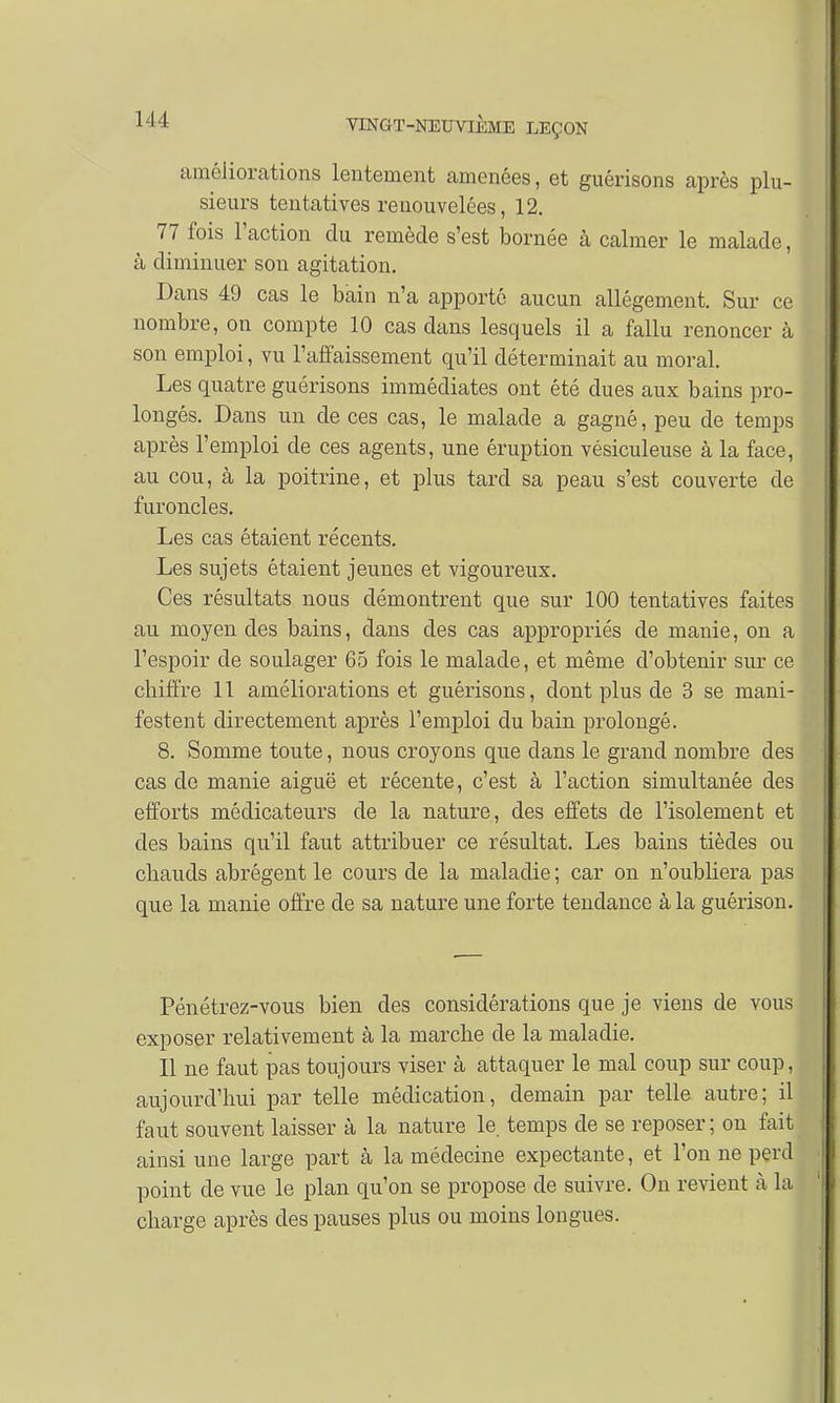améliorations lentement amenées, et guérisons après plu- sieurs tentatives renouvelées, 12. 77 fois l'action du remède s'est bornée à calmer le malade, à diminuer son agitation. Dans 49 cas le bain n'a apporté aucun allégement. Sur ce nombre, on compte 10 cas dans lesquels il a fallu renoncer à son emploi, vu l'affaissement qu'il déterminait au moral. Les quatre guérisons immédiates ont été dues aux bains pro- longés. Dans un de ces cas, le malade a gagné, peu de temps après l'emploi de ces agents, une éruption vésiculeuse à la face, au cou, à la poitrine, et plus tard sa peau s'est couverte de furoncles. Les cas étaient récents. Les sujets étaient jeunes et vigoureux. Ces résultats nous démontrent que sur 100 tentatives faites au moyen des bains, dans des cas appropriés de manie, on a l'espoir de soulager 65 fois le malade, et même d'obtenir sur ce chiffre 11 améliorations et guérisons, dont plus de 3 se mani- festent directement après l'emploi du bain prolongé. 8. Somme toute, nous croyons que dans le grand nombre des cas de manie aiguë et récente, c'est à l'action simultanée des efforts méclicateurs de la nature, des effets de l'isolement et des bains qu'il faut attribuer ce résultat. Les bains tièdes ou chauds abrègent le cours de la maladie ; car on n'oubliera pas que la manie offre de sa nature une forte tendance à la guérison. Pénétrez-vous bien des considérations que je viens de vous exposer relativement à la marche de la maladie. Il ne faut pas toujours viser à attaquer le mal coup sur coup, aujourd'hui par telle médication, demain par telle autre; il faut souvent laisser à la nature le temps de se reposer; on fait ainsi une large part à la médecine expectante, et l'on ne perd point de vue le plan qu'on se propose de suivre. On revient à la charge après des pauses plus ou moins longues.