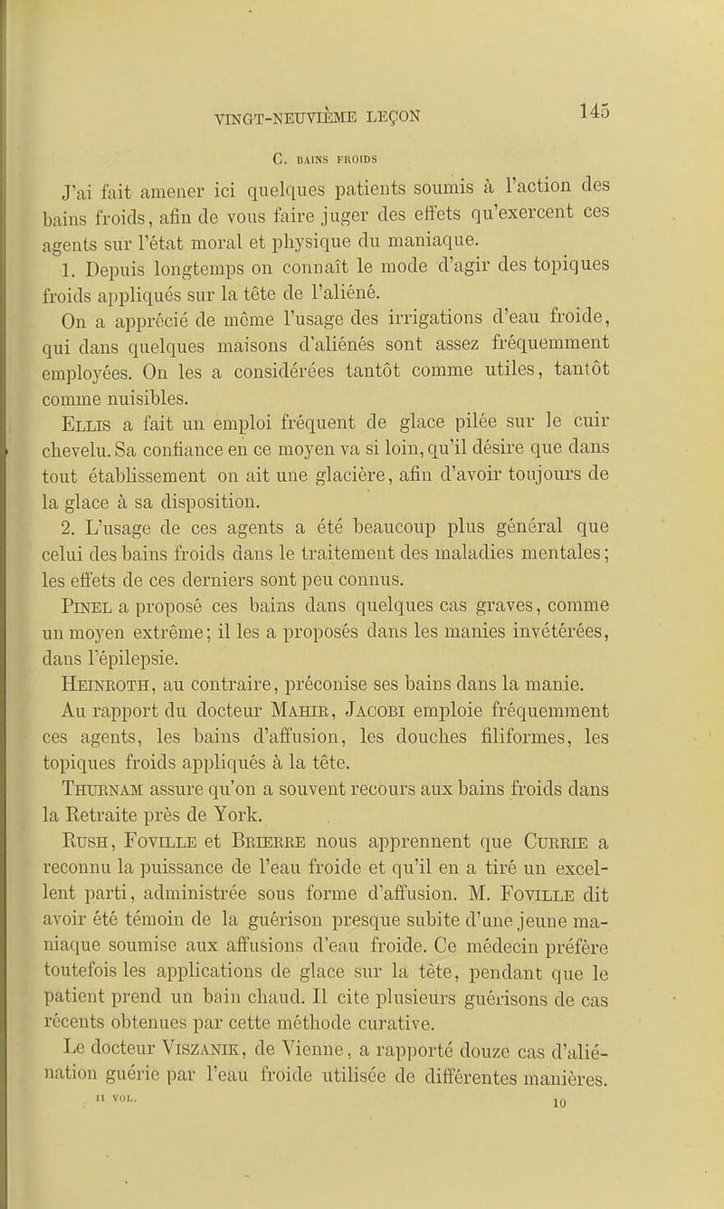C. BAINS FROIDS J'ai fait amener ici quelques patients soumis à l'action des bains froids, afin de vous faire juger des effets qu'exercent ces agents sur l'état moral et physique du maniaque. 1. Depuis longtemps on connaît le mode d'agir des topiques froids appliqués sur la tête de l'aliéné. On a apprécié de même l'usage des irrigations d'eau froide, qui dans quelques maisons d'aliénés sont assez fréquemment employées. On les a considérées tantôt comme utiles, tantôt comme nuisibles. Ellis a fait un emploi fréquent de glace pilée sur le cuir chevelu. Sa confiance en ce moyen va si loin, qu'il désire que dans tout établissement on ait une glacière, afin d'avoir toujours de la glace cl Sel disposition. 2. L'usage de ces agents a été beaucoup plus général que celui des bains froids dans le traitement des maladies mentales ; les effets de ces derniers sont peu connus. Pinel a proposé ces bains dans quelques cas graves, comme un moyen extrême; il les a proposés clans les manies invétérées, dans l'épilepsie. Heinkoth, au contraire, préconise ses bains dans la manie. Au rapport du docteur Mahib, Jacobi emploie fréquemment ces agents, les bains d'affusion, les douches filiformes, les topiques froids appliqués à la tête. Thurnam assure qu'on a souvent recours aux bains froids dans la Retraite près de York. Rush, Foville et Beieere nous apprennent que Cueeie a reconnu la puissance de l'eau froide et qu'il en a tiré un excel- lent parti, administrée sous forme d'affusion. M. Foville dit avoir été témoin de la guêrison presque subite d'une jeune ma- niaque soumise aux affusions d'eau froide. Ce médecin préfère toutefois les applications de glace sur la tète, pendant que le patient prend un bain chaud. Il cite plusieurs guôrisons de cas récents obtenues par cette méthode curative. Le docteur Viszanik, de Vienne, a rapporté douze cas d'alié- nation guérie par l'eau froide utilisée de différentes manières.