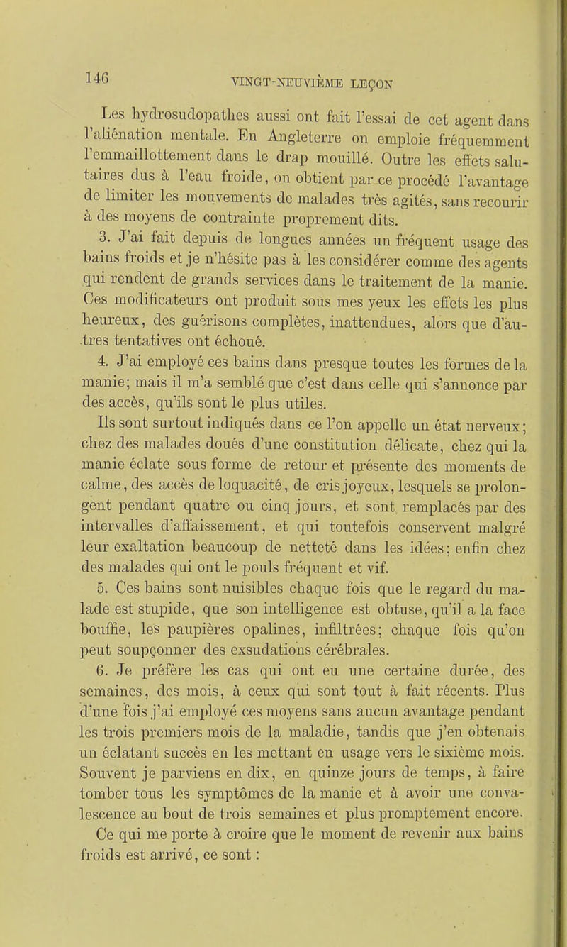 ^ Les hydrosudopathes aussi ont fait l'essai de cet agent dans l'aliénation mentale. En Angleterre on emploie fréquemment l'emmaillottement dans le drap mouillé. Outre les effets salu- taires dus à l'eau froide, on obtient par ce procédé l'avantage de limiter les mouvements de malades très agités, sans recourir à des moyens de contrainte proprement dits. 3. J'ai fait depuis de longues années un fréquent usage des bains froids et je n'hésite pas à les considérer comme des agents qui rendent de grands services dans le traitement de la manie. Ces modificateurs ont produit sous mes yeux les effets les plus heureux, des guérisons complètes, inattendues, alors que dau- .tres tentatives ont échoué. 4. J'ai employé ces bains clans presque toutes les formes de la manie; mais il m'a semblé que c'est dans celle qui s'annonce par des accès, qu'ils sont le plus utiles. Ils sont surtout indiqués dans ce l'on appelle un état nerveux; chez des malades doués d'une constitution délicate, chez qui la manie éclate sous forme de retour et présente des moments de calme, des accès de loquacité, de cris joyeux, lesquels se prolon- gent pendant quatre ou cinq jours, et sont remplacés par des intervalles d'affaissement, et qui toutefois conservent malgré leur exaltation beaucoup de netteté dans les idées ; enfin chez des malades qui ont le pouls fréquent et vif. 5. Ces bains sont nuisibles chaque fois que le regard du ma- lade eststupide, que son intelligence est obtuse, qu'il a la face bouffie, les paupières opalines, infiltrées; chaque fois qu'on peut soupçonner des exsudations cérébrales. 6. Je préfère les cas qui ont eu une certaine durée, des semaines, des mois, à ceux qui sont tout à fait récents. Plus d'une fois j'ai employé ces moyens sans aucun avantage pendant les trois premiers mois de la maladie, tandis que j'en obtenais un éclatant succès en les mettant en usage vers le sixième mois. Souvent je parviens en dix, en quinze jours de temps, à faire tomber tous les symptômes de la manie et à avoir une conva- lescence au bout de trois semaines et plus promptement encore. Ce qui me porte à croire que le moment de revenir aux bains froids est arrivé, ce sont :
